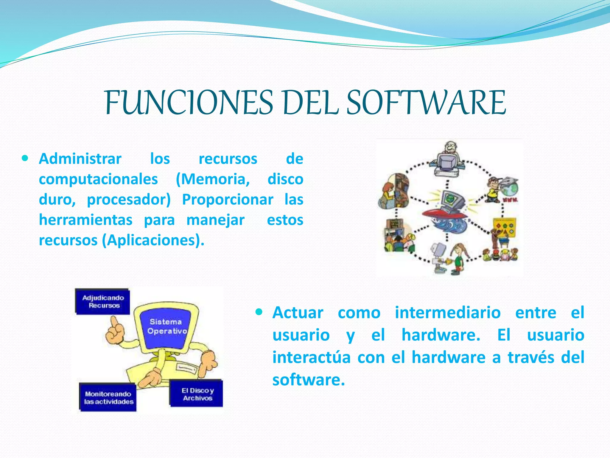 FUNCIONES DEL SOFTWARE
 Administrar los recursos de
computacionales (Memoria, disco
duro, procesador) Proporcionar las
herramientas para manejar estos
recursos (Aplicaciones).
 Actuar como intermediario entre el
usuario y el hardware. El usuario
interactúa con el hardware a través del
software.
 