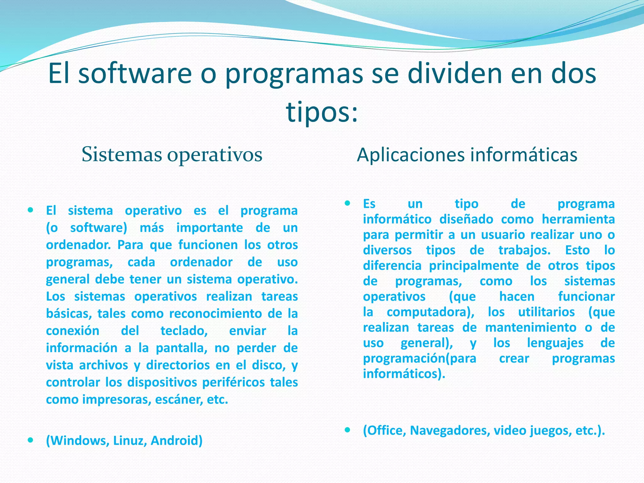 El software o programas se dividen en dos
tipos:
Sistemas operativos Aplicaciones informáticas
 El sistema operativo es el programa
(o software) más importante de un
ordenador. Para que funcionen los otros
programas, cada ordenador de uso
general debe tener un sistema operativo.
Los sistemas operativos realizan tareas
básicas, tales como reconocimiento de la
conexión del teclado, enviar la
información a la pantalla, no perder de
vista archivos y directorios en el disco, y
controlar los dispositivos periféricos tales
como impresoras, escáner, etc.
 (Windows, Linuz, Android)
 Es un tipo de programa
informático diseñado como herramienta
para permitir a un usuario realizar uno o
diversos tipos de trabajos. Esto lo
diferencia principalmente de otros tipos
de programas, como los sistemas
operativos (que hacen funcionar
la computadora), los utilitarios (que
realizan tareas de mantenimiento o de
uso general), y los lenguajes de
programación(para crear programas
informáticos).
 (Office, Navegadores, video juegos, etc.).
 