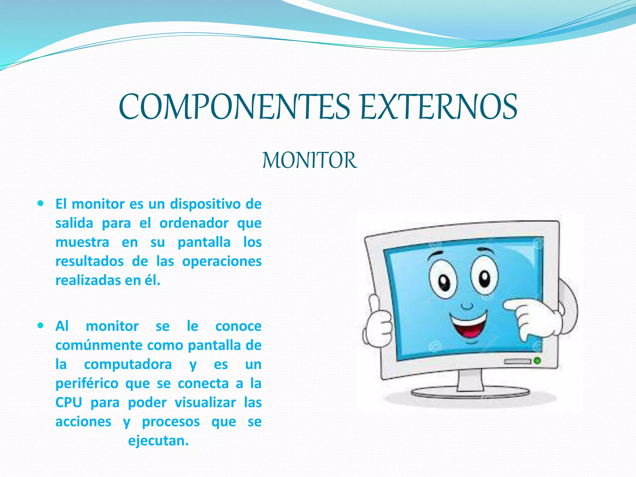 COMPONENTES EXTERNOS
MONITOR
 El monitor es un dispositivo de
salida para el ordenador que
muestra en su pantalla los
resultados de las operaciones
realizadas en él.
 Al monitor se le conoce
comúnmente como pantalla de
la computadora y es un
periférico que se conecta a la
CPU para poder visualizar las
acciones y procesos que se
ejecutan.
 