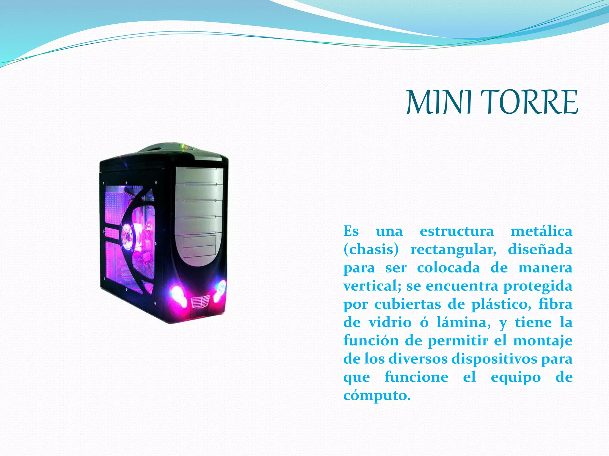 MINI TORRE
Es una estructura metálica
(chasis) rectangular, diseñada
para ser colocada de manera
vertical; se encuentra protegida
por cubiertas de plástico, fibra
de vidrio ó lámina, y tiene la
función de permitir el montaje
de los diversos dispositivos para
que funcione el equipo de
cómputo.
 