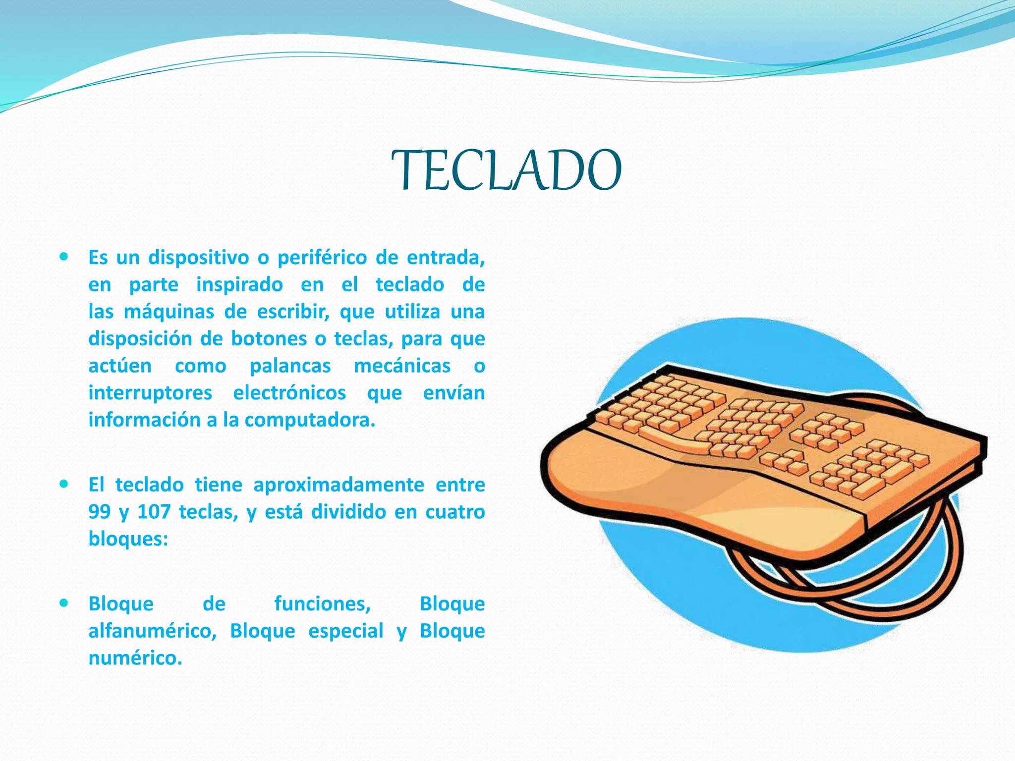 TECLADO
 Es un dispositivo o periférico de entrada,
en parte inspirado en el teclado de
las máquinas de escribir, que utiliza una
disposición de botones o teclas, para que
actúen como palancas mecánicas o
interruptores electrónicos que envían
información a la computadora.
 El teclado tiene aproximadamente entre
99 y 107 teclas, y está dividido en cuatro
bloques:
 Bloque de funciones, Bloque
alfanumérico, Bloque especial y Bloque
numérico.
 