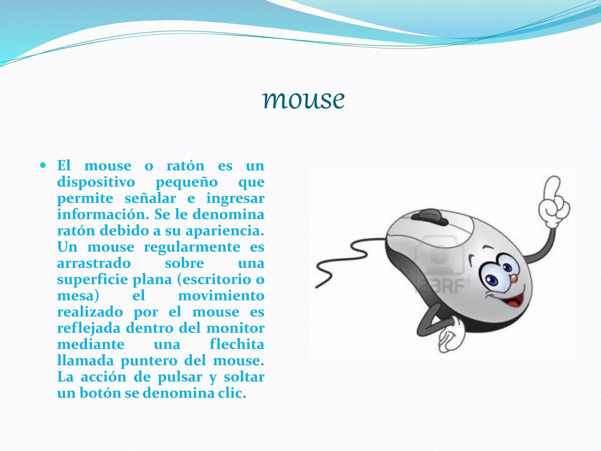 mouse
 El mouse o ratón es un
dispositivo pequeño que
permite señalar e ingresar
información. Se le denomina
ratón debido a su apariencia.
Un mouse regularmente es
arrastrado sobre una
superficie plana (escritorio o
mesa) el movimiento
realizado por el mouse es
reflejada dentro del monitor
mediante una flechita
llamada puntero del mouse.
La acción de pulsar y soltar
un botón se denomina clic.
 