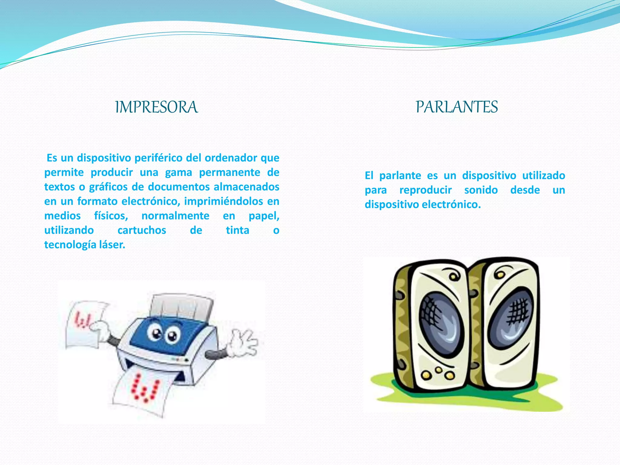 IMPRESORA PARLANTES
Es un dispositivo periférico del ordenador que
permite producir una gama permanente de
textos o gráficos de documentos almacenados
en un formato electrónico, imprimiéndolos en
medios físicos, normalmente en papel,
utilizando cartuchos de tinta o
tecnología láser.
El parlante es un dispositivo utilizado
para reproducir sonido desde un
dispositivo electrónico.
 