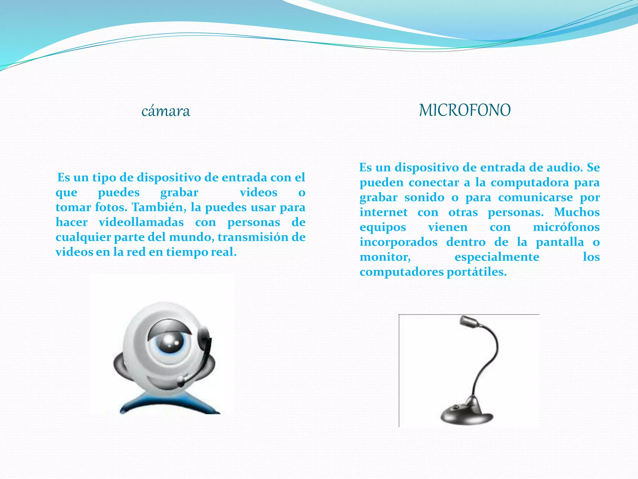 cámara MICROFONO
Es un tipo de dispositivo de entrada con el
que puedes grabar videos o
tomar fotos. También, la puedes usar para
hacer videollamadas con personas de
cualquier parte del mundo, transmisión de
videos en la red en tiempo real.
Es un dispositivo de entrada de audio. Se
pueden conectar a la computadora para
grabar sonido o para comunicarse por
internet con otras personas. Muchos
equipos vienen con micrófonos
incorporados dentro de la pantalla o
monitor, especialmente los
computadores portátiles.
 