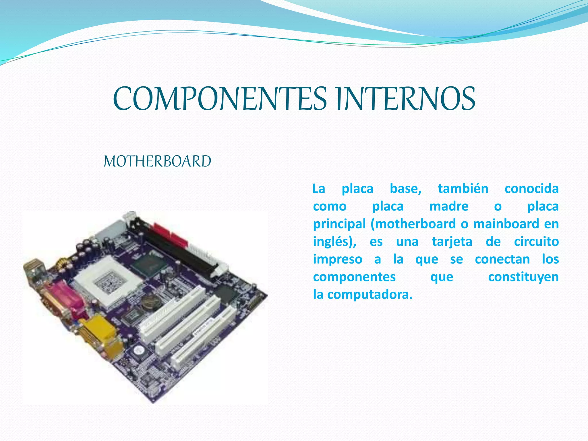 COMPONENTES INTERNOS
MOTHERBOARD
La placa base, también conocida
como placa madre o placa
principal (motherboard o mainboard en
inglés), es una tarjeta de circuito
impreso a la que se conectan los
componentes que constituyen
la computadora.
 