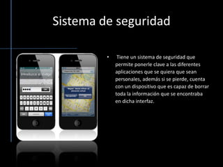 Sistema de seguridad Tiene un sistema de seguridad que permite ponerle clave a las diferentes aplicaciones que se quiera que sean personales, además si se pierde, cuenta con un dispositivo que es capaz de borrar toda la información que se encontraba en dicha interfaz. 