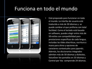 Funciona en todo el mundoEstá preparado para funcionar en todo el mundo. La interfaz de usuario está traducida a más de 30 idiomas y  se puede cambiar al que prefieras con total facilidad. Como el tecladoestá basado en software, puedes elegir entre más de 50 estilos con compatibilidad para prestaciones específicas de cada lengua, incluidas las tildes diacríticas, escritura a mano para chino y opciones de caracteres contextuales para japonés. Además, los diccionarios integrados admiten más de 50 idiomas y dialectos, VoiceOver lee pantallas en 33 idiomas y Control por Voz  comprende 24 idiomas.