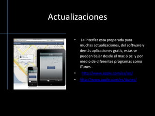 Actualizaciones  La interfaz esta preparada para muchas actualizaciones, del software y demás aplicaciones gratis, estas se pueden bajar desde el mac o pc  y por medio de diferentes programas como iTunes. http://www.apple.com/es/ios/http://www.apple.com/es/itunes/