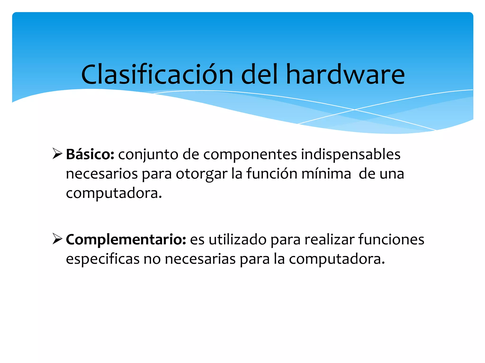 Clasificación del hardware
Básico: conjunto de componentes indispensables
necesarios para otorgar la función mínima de una
computadora.
Complementario: es utilizado para realizar funciones
especificas no necesarias para la computadora.