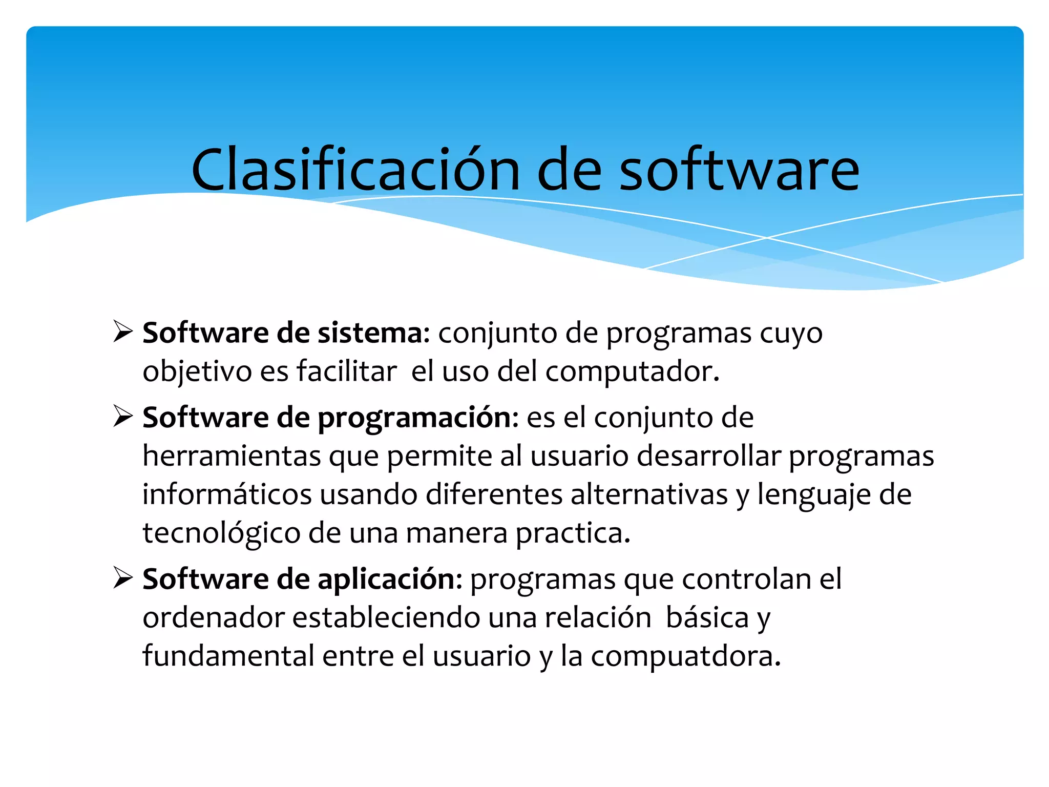 Clasificación de software
Software de sistema: conjunto de programas cuyo
objetivo es facilitar el uso del computador.
Software de programación: es el conjunto de
herramientas que permite al usuario desarrollar programas
informáticos usando diferentes alternativas y lenguaje de
tecnológico de una manera practica.
Software de aplicación: programas que controlan el
ordenador estableciendo una relación básica y
fundamental entre el usuario y la compuatdora.