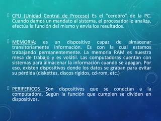  CPU (Unidad Central de Proceso) Es el “cerebro” de la PC.
Cuando damos un mandato al sistema, el procesador lo analiza,
efectúa la función del mismo y envía los resultados.
 MEMORIA: es un dispositivo capaz de almacenar
transitoriamente información. Es con la cual estamos
trabajando permanentemente. La memoria RAM es nuestra
mesa de trabajo y es volátil. Las computadoras cuentan con
sistemas para almacenar la información cuando se apagan. Por
eso, existen dispositivos donde los datos se graban para evitar
su pérdida (diskettes, discos rígidos, cd-rom, etc.)
 PERIFERICOS Son dispositivos que se conectan a la
computadora. Según la función que cumplen se dividen en
dispositivos.
 