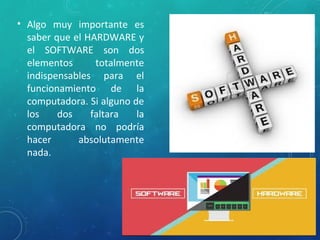 • Algo muy importante es
saber que el HARDWARE y
el SOFTWARE son dos
elementos totalmente
indispensables para el
funcionamiento de la
computadora. Si alguno de
los dos faltara la
computadora no podría
hacer absolutamente
nada.
 