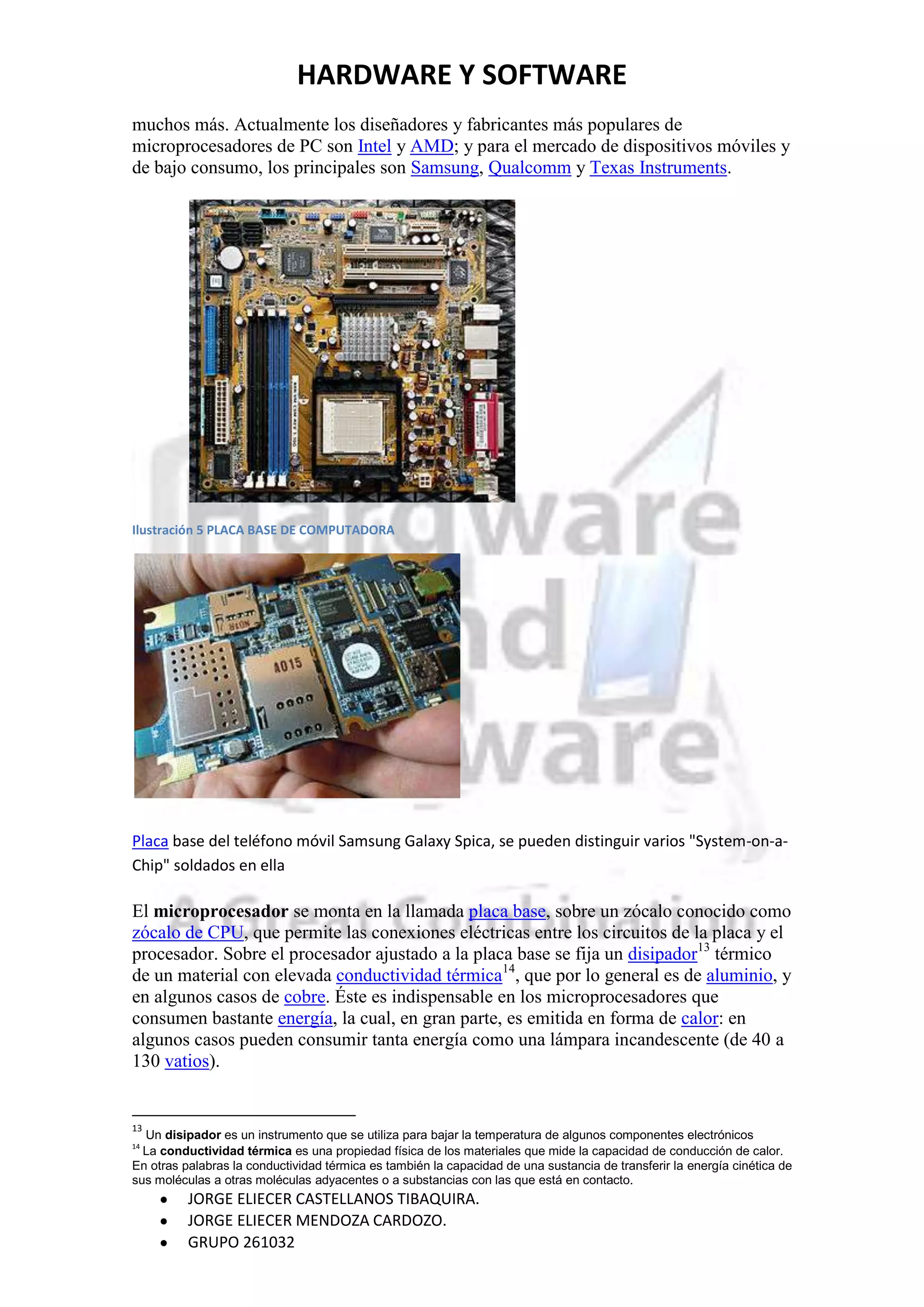 HARDWARE Y SOFTWARE
muchos más. Actualmente los diseñadores y fabricantes más populares de
microprocesadores de PC son Intel y AMD; y para el mercado de dispositivos móviles y
de bajo consumo, los principales son Samsung, Qualcomm y Texas Instruments.




Ilustración 5 PLACA BASE DE COMPUTADORA




Placa base del teléfono móvil Samsung Galaxy Spica, se pueden distinguir varios "System-on-a-
Chip" soldados en ella

El microprocesador se monta en la llamada placa base, sobre un zócalo conocido como
zócalo de CPU, que permite las conexiones eléctricas entre los circuitos de la placa y el
procesador. Sobre el procesador ajustado a la placa base se fija un disipador13 térmico
de un material con elevada conductividad térmica14, que por lo general es de aluminio, y
en algunos casos de cobre. Éste es indispensable en los microprocesadores que
consumen bastante energía, la cual, en gran parte, es emitida en forma de calor: en
algunos casos pueden consumir tanta energía como una lámpara incandescente (de 40 a
130 vatios).


13
  Un disipador es un instrumento que se utiliza para bajar la temperatura de algunos componentes electrónicos
14
  La conductividad térmica es una propiedad física de los materiales que mide la capacidad de conducción de calor.
En otras palabras la conductividad térmica es también la capacidad de una sustancia de transferir la energía cinética de
sus moléculas a otras moléculas adyacentes o a substancias con las que está en contacto.
          JORGE ELIECER CASTELLANOS TIBAQUIRA.
          JORGE ELIECER MENDOZA CARDOZO.
          GRUPO 261032
 