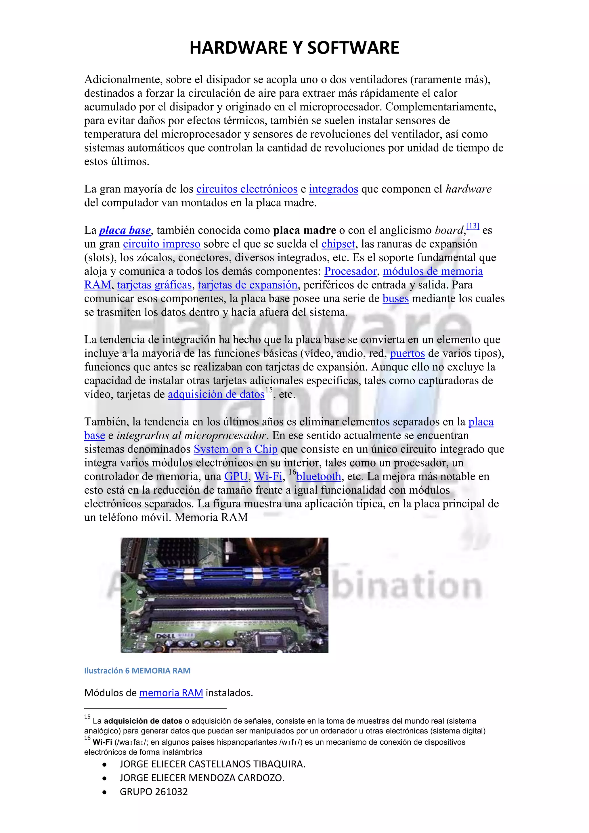 HARDWARE Y SOFTWARE
Adicionalmente, sobre el disipador se acopla uno o dos ventiladores (raramente más),
destinados a forzar la circulación de aire para extraer más rápidamente el calor
acumulado por el disipador y originado en el microprocesador. Complementariamente,
para evitar daños por efectos térmicos, también se suelen instalar sensores de
temperatura del microprocesador y sensores de revoluciones del ventilador, así como
sistemas automáticos que controlan la cantidad de revoluciones por unidad de tiempo de
estos últimos.

La gran mayoría de los circuitos electrónicos e integrados que componen el hardware
del computador van montados en la placa madre.

La placa base, también conocida como placa madre o con el anglicismo board,[13] es
un gran circuito impreso sobre el que se suelda el chipset, las ranuras de expansión
(slots), los zócalos, conectores, diversos integrados, etc. Es el soporte fundamental que
aloja y comunica a todos los demás componentes: Procesador, módulos de memoria
RAM, tarjetas gráficas, tarjetas de expansión, periféricos de entrada y salida. Para
comunicar esos componentes, la placa base posee una serie de buses mediante los cuales
se trasmiten los datos dentro y hacia afuera del sistema.

La tendencia de integración ha hecho que la placa base se convierta en un elemento que
incluye a la mayoría de las funciones básicas (vídeo, audio, red, puertos de varios tipos),
funciones que antes se realizaban con tarjetas de expansión. Aunque ello no excluye la
capacidad de instalar otras tarjetas adicionales específicas, tales como capturadoras de
vídeo, tarjetas de adquisición de datos15, etc.

También, la tendencia en los últimos años es eliminar elementos separados en la placa
base e integrarlos al microprocesador. En ese sentido actualmente se encuentran
sistemas denominados System on a Chip que consiste en un único circuito integrado que
integra varios módulos electrónicos en su interior, tales como un procesador, un
controlador de memoria, una GPU, Wi-Fi, 16bluetooth, etc. La mejora más notable en
esto está en la reducción de tamaño frente a igual funcionalidad con módulos
electrónicos separados. La figura muestra una aplicación típica, en la placa principal de
un teléfono móvil. Memoria RAM




Ilustración 6 MEMORIA RAM

Módulos de memoria RAM instalados.

15
   La adquisición de datos o adquisición de señales, consiste en la toma de muestras del mundo real (sistema
analógico) para generar datos que puedan ser manipulados por un ordenador u otras electrónicas (sistema digital)
16
   Wi-Fi (/waɪfaɪ/; en algunos países hispanoparlantes /wɪfɪ/) es un mecanismo de conexión de dispositivos
electrónicos de forma inalámbrica
         JORGE ELIECER CASTELLANOS TIBAQUIRA.
         JORGE ELIECER MENDOZA CARDOZO.
         GRUPO 261032
 