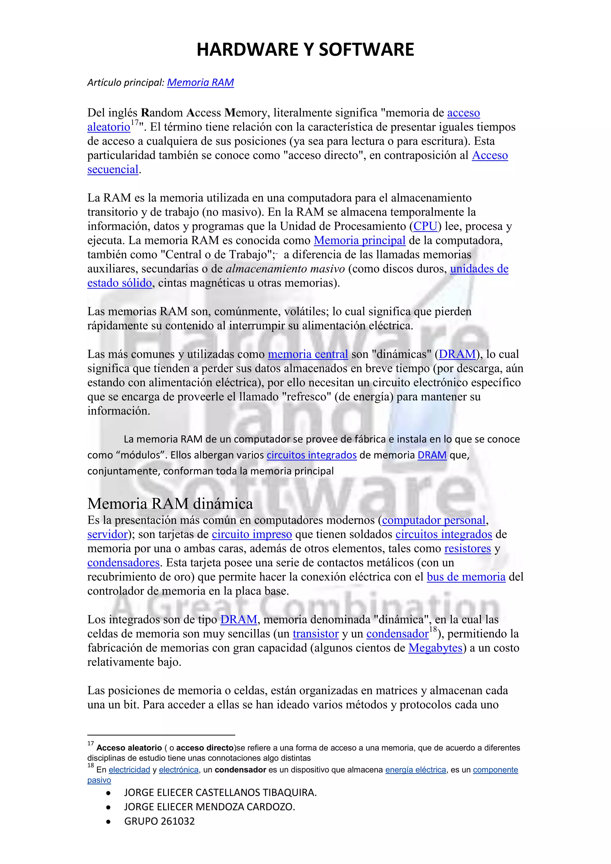 HARDWARE Y SOFTWARE
Artículo principal: Memoria RAM

Del inglés Random Access Memory, literalmente significa "memoria de acceso
aleatorio17". El término tiene relación con la característica de presentar iguales tiempos
de acceso a cualquiera de sus posiciones (ya sea para lectura o para escritura). Esta
particularidad también se conoce como "acceso directo", en contraposición al Acceso
secuencial.

La RAM es la memoria utilizada en una computadora para el almacenamiento
transitorio y de trabajo (no masivo). En la RAM se almacena temporalmente la
información, datos y programas que la Unidad de Procesamiento (CPU) lee, procesa y
ejecuta. La memoria RAM es conocida como Memoria principal de la computadora,
también como "Central o de Trabajo"; a diferencia de las llamadas memorias
auxiliares, secundarias o de almacenamiento masivo (como discos duros, unidades de
estado sólido, cintas magnéticas u otras memorias).

Las memorias RAM son, comúnmente, volátiles; lo cual significa que pierden
rápidamente su contenido al interrumpir su alimentación eléctrica.

Las más comunes y utilizadas como memoria central son "dinámicas" (DRAM), lo cual
significa que tienden a perder sus datos almacenados en breve tiempo (por descarga, aún
estando con alimentación eléctrica), por ello necesitan un circuito electrónico específico
que se encarga de proveerle el llamado "refresco" (de energía) para mantener su
información.

       La memoria RAM de un computador se provee de fábrica e instala en lo que se conoce
como “módulos”. Ellos albergan varios circuitos integrados de memoria DRAM que,
conjuntamente, conforman toda la memoria principal


Memoria RAM dinámica
Es la presentación más común en computadores modernos (computador personal,
servidor); son tarjetas de circuito impreso que tienen soldados circuitos integrados de
memoria por una o ambas caras, además de otros elementos, tales como resistores y
condensadores. Esta tarjeta posee una serie de contactos metálicos (con un
recubrimiento de oro) que permite hacer la conexión eléctrica con el bus de memoria del
controlador de memoria en la placa base.

Los integrados son de tipo DRAM, memoria denominada "dinámica", en la cual las
celdas de memoria son muy sencillas (un transistor y un condensador18), permitiendo la
fabricación de memorias con gran capacidad (algunos cientos de Megabytes) a un costo
relativamente bajo.

Las posiciones de memoria o celdas, están organizadas en matrices y almacenan cada
una un bit. Para acceder a ellas se han ideado varios métodos y protocolos cada uno


17
   Acceso aleatorio ( o acceso directo)se refiere a una forma de acceso a una memoria, que de acuerdo a diferentes
disciplinas de estudio tiene unas connotaciones algo distintas
18
   En electricidad y electrónica, un condensador es un dispositivo que almacena energía eléctrica, es un componente
pasivo
         JORGE ELIECER CASTELLANOS TIBAQUIRA.
         JORGE ELIECER MENDOZA CARDOZO.
         GRUPO 261032
 