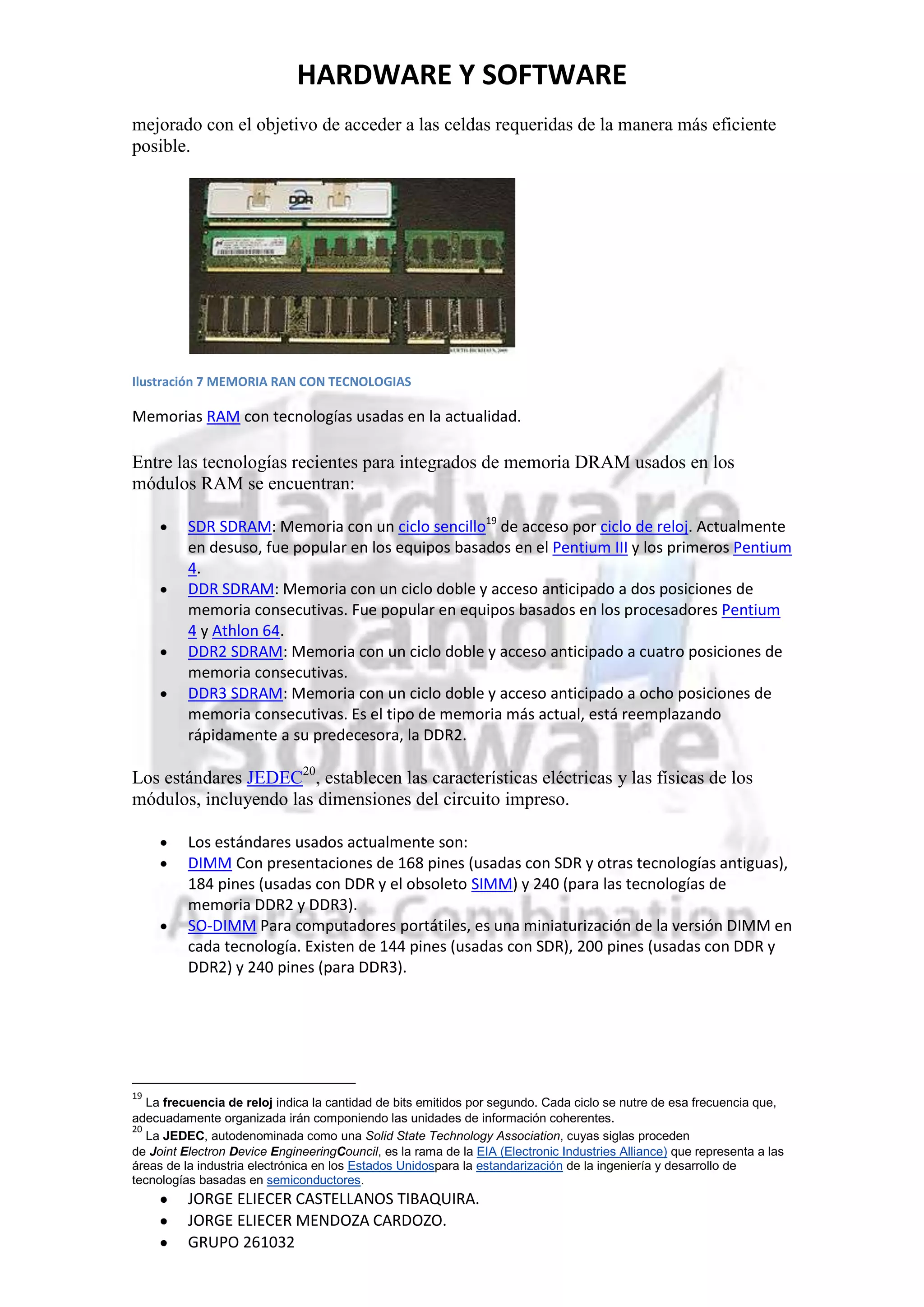 HARDWARE Y SOFTWARE
mejorado con el objetivo de acceder a las celdas requeridas de la manera más eficiente
posible.




Ilustración 7 MEMORIA RAN CON TECNOLOGIAS

Memorias RAM con tecnologías usadas en la actualidad.

Entre las tecnologías recientes para integrados de memoria DRAM usados en los
módulos RAM se encuentran:

          SDR SDRAM: Memoria con un ciclo sencillo19 de acceso por ciclo de reloj. Actualmente
          en desuso, fue popular en los equipos basados en el Pentium III y los primeros Pentium
          4.
          DDR SDRAM: Memoria con un ciclo doble y acceso anticipado a dos posiciones de
          memoria consecutivas. Fue popular en equipos basados en los procesadores Pentium
          4 y Athlon 64.
          DDR2 SDRAM: Memoria con un ciclo doble y acceso anticipado a cuatro posiciones de
          memoria consecutivas.
          DDR3 SDRAM: Memoria con un ciclo doble y acceso anticipado a ocho posiciones de
          memoria consecutivas. Es el tipo de memoria más actual, está reemplazando
          rápidamente a su predecesora, la DDR2.

Los estándares JEDEC20, establecen las características eléctricas y las físicas de los
módulos, incluyendo las dimensiones del circuito impreso.

          Los estándares usados actualmente son:
          DIMM Con presentaciones de 168 pines (usadas con SDR y otras tecnologías antiguas),
          184 pines (usadas con DDR y el obsoleto SIMM) y 240 (para las tecnologías de
          memoria DDR2 y DDR3).
          SO-DIMM Para computadores portátiles, es una miniaturización de la versión DIMM en
          cada tecnología. Existen de 144 pines (usadas con SDR), 200 pines (usadas con DDR y
          DDR2) y 240 pines (para DDR3).




19
   La frecuencia de reloj indica la cantidad de bits emitidos por segundo. Cada ciclo se nutre de esa frecuencia que,
adecuadamente organizada irán componiendo las unidades de información coherentes.
20
   La JEDEC, autodenominada como una Solid State Technology Association, cuyas siglas proceden
de Joint Electron Device EngineeringCouncil, es la rama de la EIA (Electronic Industries Alliance) que representa a las
áreas de la industria electrónica en los Estados Unidospara la estandarización de la ingeniería y desarrollo de
tecnologías basadas en semiconductores.
          JORGE ELIECER CASTELLANOS TIBAQUIRA.
          JORGE ELIECER MENDOZA CARDOZO.
          GRUPO 261032
 