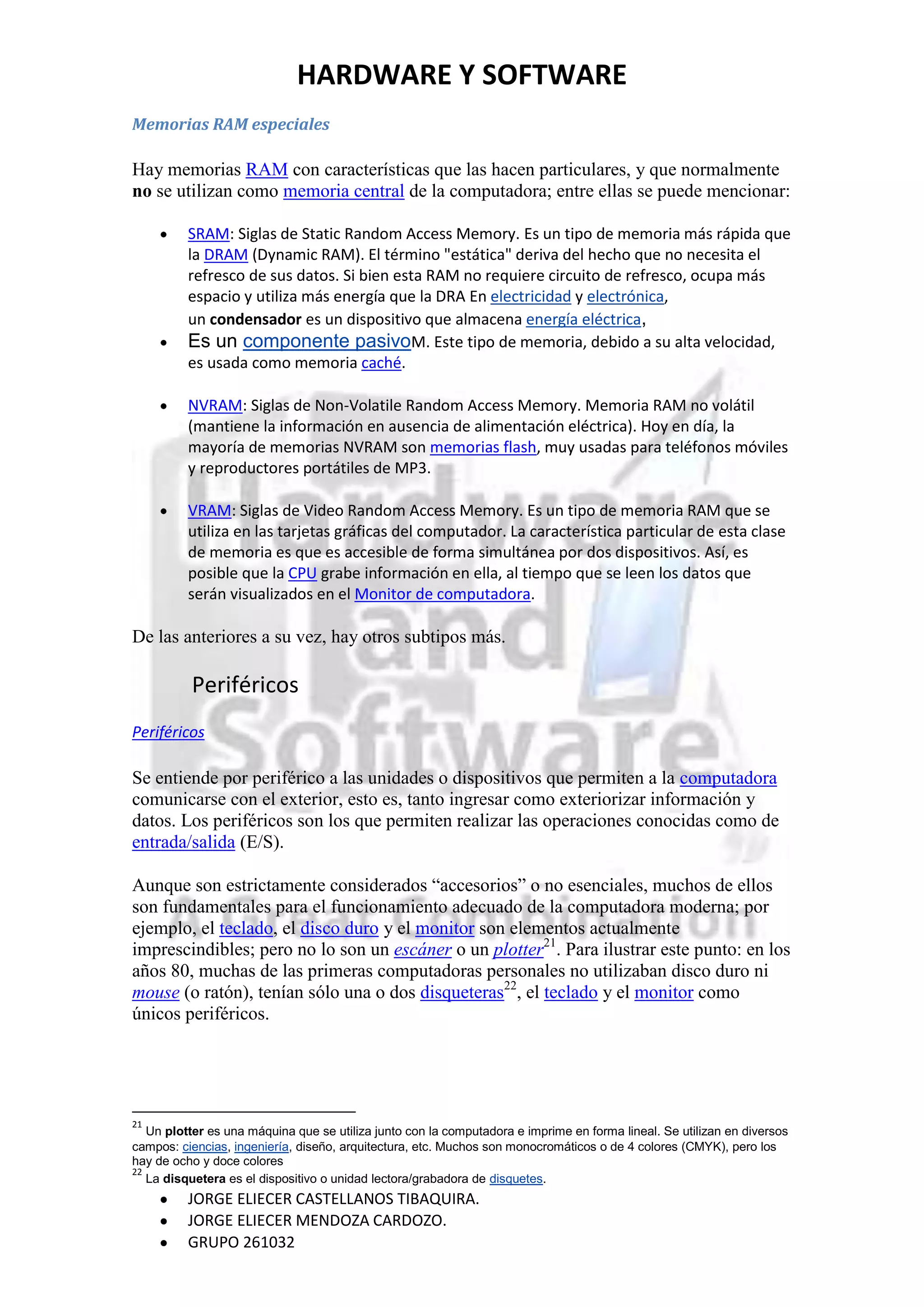 HARDWARE Y SOFTWARE
Memorias RAM especiales

Hay memorias RAM con características que las hacen particulares, y que normalmente
no se utilizan como memoria central de la computadora; entre ellas se puede mencionar:

          SRAM: Siglas de Static Random Access Memory. Es un tipo de memoria más rápida que
          la DRAM (Dynamic RAM). El término "estática" deriva del hecho que no necesita el
          refresco de sus datos. Si bien esta RAM no requiere circuito de refresco, ocupa más
          espacio y utiliza más energía que la DRA En electricidad y electrónica,
          un condensador es un dispositivo que almacena energía eléctrica,
          Es un componente pasivoM. Este tipo de memoria, debido a su alta velocidad,
          es usada como memoria caché.

          NVRAM: Siglas de Non-Volatile Random Access Memory. Memoria RAM no volátil
          (mantiene la información en ausencia de alimentación eléctrica). Hoy en día, la
          mayoría de memorias NVRAM son memorias flash, muy usadas para teléfonos móviles
          y reproductores portátiles de MP3.

          VRAM: Siglas de Video Random Access Memory. Es un tipo de memoria RAM que se
          utiliza en las tarjetas gráficas del computador. La característica particular de esta clase
          de memoria es que es accesible de forma simultánea por dos dispositivos. Así, es
          posible que la CPU grabe información en ella, al tiempo que se leen los datos que
          serán visualizados en el Monitor de computadora.

De las anteriores a su vez, hay otros subtipos más.

          Periféricos
Periféricos

Se entiende por periférico a las unidades o dispositivos que permiten a la computadora
comunicarse con el exterior, esto es, tanto ingresar como exteriorizar información y
datos. Los periféricos son los que permiten realizar las operaciones conocidas como de
entrada/salida (E/S).

Aunque son estrictamente considerados “accesorios” o no esenciales, muchos de ellos
son fundamentales para el funcionamiento adecuado de la computadora moderna; por
ejemplo, el teclado, el disco duro y el monitor son elementos actualmente
imprescindibles; pero no lo son un escáner o un plotter21. Para ilustrar este punto: en los
años 80, muchas de las primeras computadoras personales no utilizaban disco duro ni
mouse (o ratón), tenían sólo una o dos disqueteras22, el teclado y el monitor como
únicos periféricos.




21
   Un plotter es una máquina que se utiliza junto con la computadora e imprime en forma lineal. Se utilizan en diversos
campos: ciencias, ingeniería, diseño, arquitectura, etc. Muchos son monocromáticos o de 4 colores (CMYK), pero los
hay de ocho y doce colores
22
   La disquetera es el dispositivo o unidad lectora/grabadora de disquetes.
          JORGE ELIECER CASTELLANOS TIBAQUIRA.
          JORGE ELIECER MENDOZA CARDOZO.
          GRUPO 261032
 