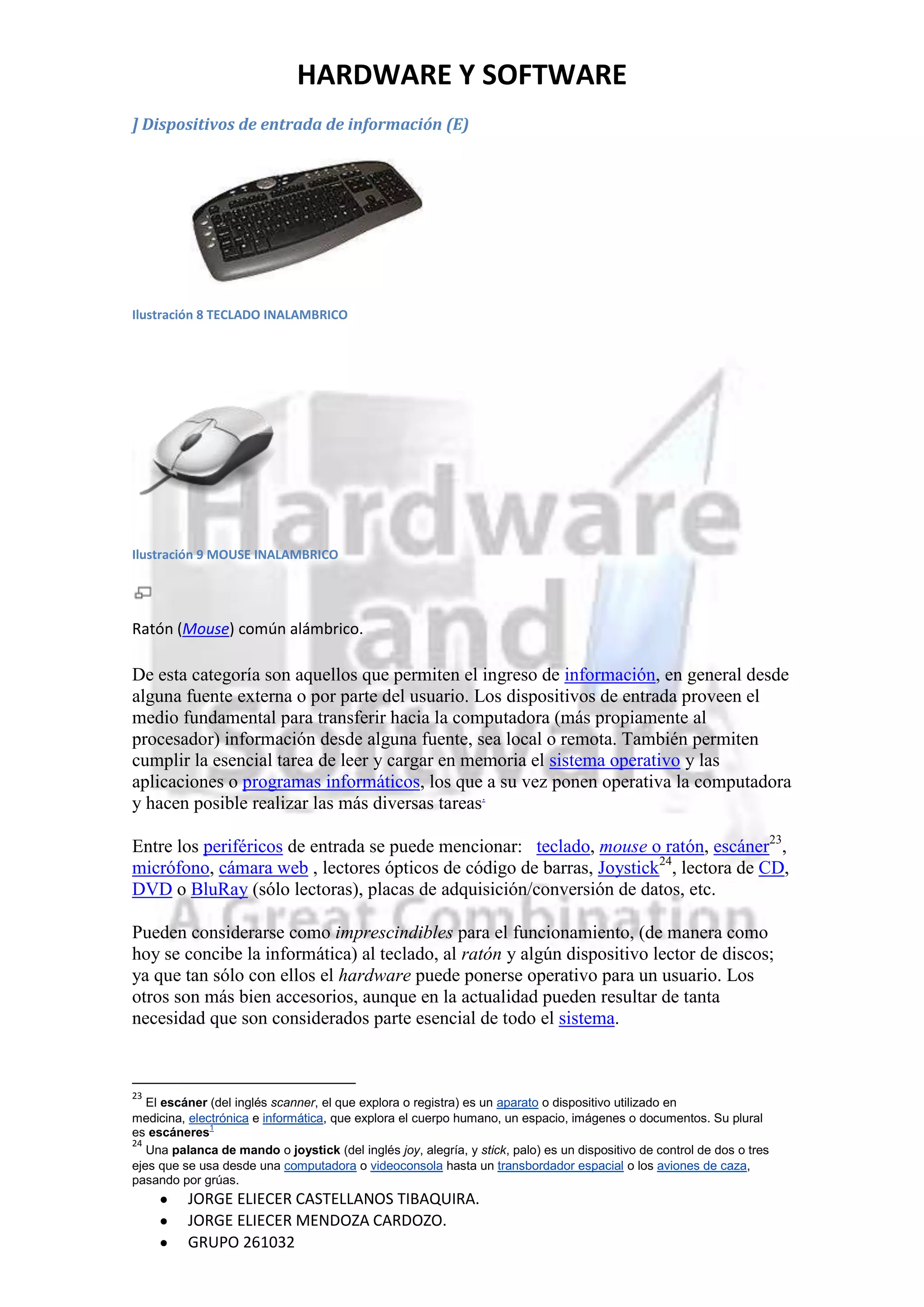 HARDWARE Y SOFTWARE
] Dispositivos de entrada de información (E)




Ilustración 8 TECLADO INALAMBRICO




Ilustración 9 MOUSE INALAMBRICO




Ratón (Mouse) común alámbrico.

De esta categoría son aquellos que permiten el ingreso de información, en general desde
alguna fuente externa o por parte del usuario. Los dispositivos de entrada proveen el
medio fundamental para transferir hacia la computadora (más propiamente al
procesador) información desde alguna fuente, sea local o remota. También permiten
cumplir la esencial tarea de leer y cargar en memoria el sistema operativo y las
aplicaciones o programas informáticos, los que a su vez ponen operativa la computadora
y hacen posible realizar las más diversas tareas.

Entre los periféricos de entrada se puede mencionar: teclado, mouse o ratón, escáner23,
micrófono, cámara web , lectores ópticos de código de barras, Joystick24, lectora de CD,
DVD o BluRay (sólo lectoras), placas de adquisición/conversión de datos, etc.

Pueden considerarse como imprescindibles para el funcionamiento, (de manera como
hoy se concibe la informática) al teclado, al ratón y algún dispositivo lector de discos;
ya que tan sólo con ellos el hardware puede ponerse operativo para un usuario. Los
otros son más bien accesorios, aunque en la actualidad pueden resultar de tanta
necesidad que son considerados parte esencial de todo el sistema.



23
   El escáner (del inglés scanner, el que explora o registra) es un aparato o dispositivo utilizado en
medicina, electrónica e informática, que explora el cuerpo humano, un espacio, imágenes o documentos. Su plural
es escáneres1
24
   Una palanca de mando o joystick (del inglés joy, alegría, y stick, palo) es un dispositivo de control de dos o tres
ejes que se usa desde una computadora o videoconsola hasta un transbordador espacial o los aviones de caza,
pasando por grúas.
          JORGE ELIECER CASTELLANOS TIBAQUIRA.
          JORGE ELIECER MENDOZA CARDOZO.
          GRUPO 261032
 