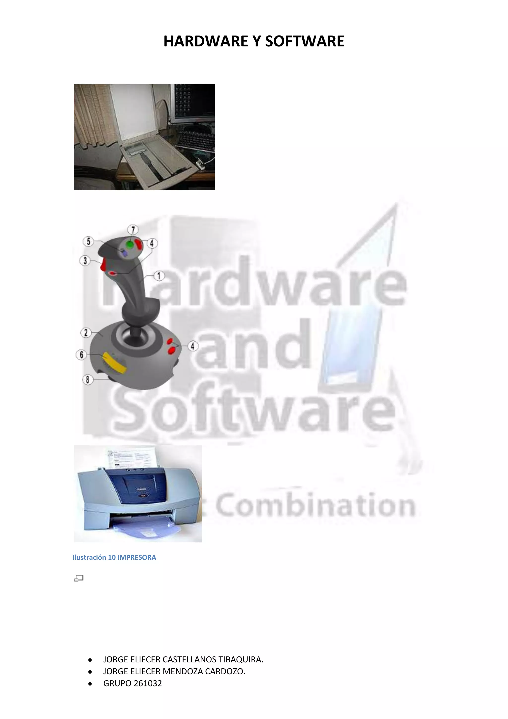 HARDWARE Y SOFTWARE




Ilustración 10 IMPRESORA




        JORGE ELIECER CASTELLANOS TIBAQUIRA.
        JORGE ELIECER MENDOZA CARDOZO.
        GRUPO 261032
 