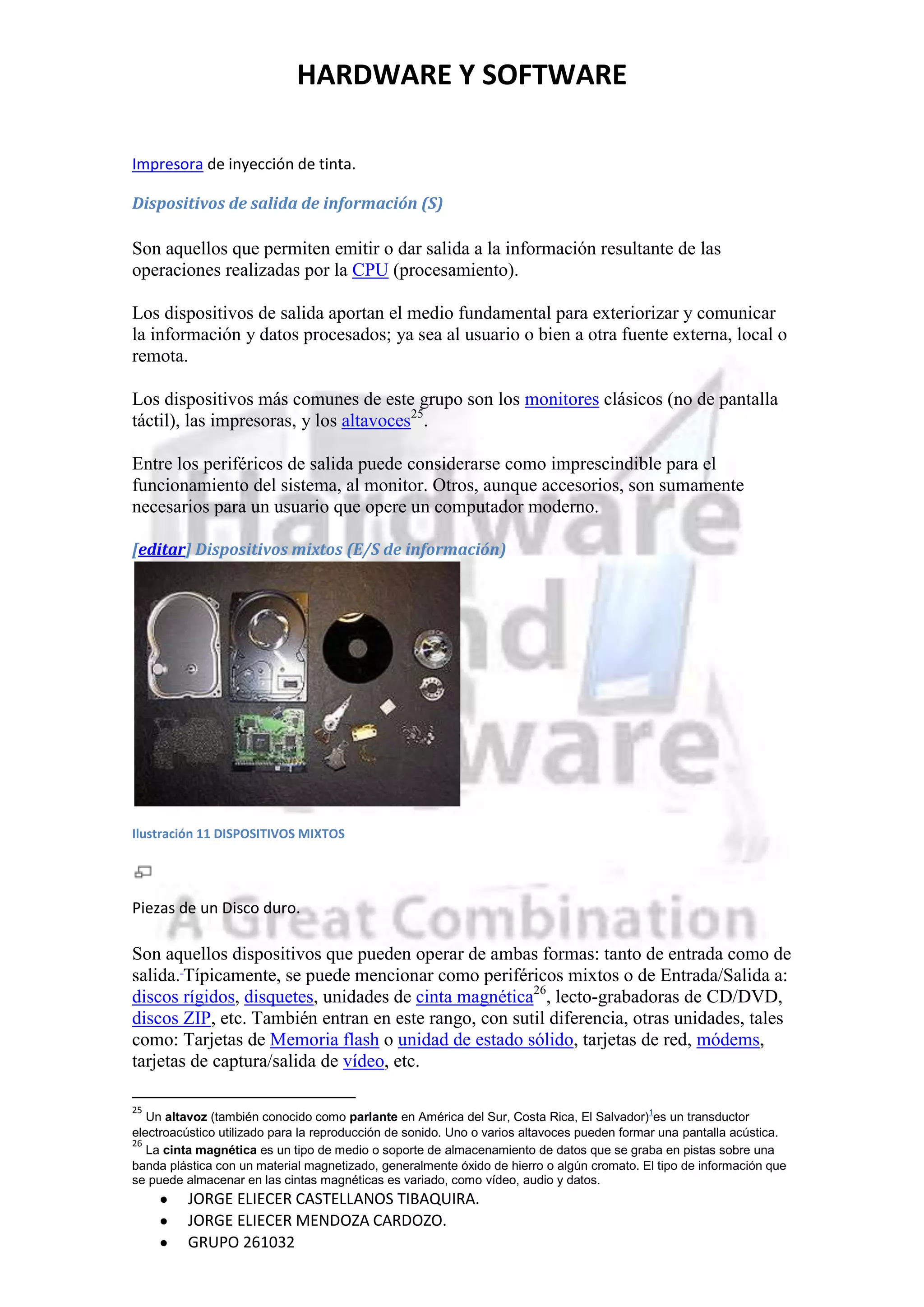 HARDWARE Y SOFTWARE

Impresora de inyección de tinta.

Dispositivos de salida de información (S)

Son aquellos que permiten emitir o dar salida a la información resultante de las
operaciones realizadas por la CPU (procesamiento).

Los dispositivos de salida aportan el medio fundamental para exteriorizar y comunicar
la información y datos procesados; ya sea al usuario o bien a otra fuente externa, local o
remota.

Los dispositivos más comunes de este grupo son los monitores clásicos (no de pantalla
táctil), las impresoras, y los altavoces25.

Entre los periféricos de salida puede considerarse como imprescindible para el
funcionamiento del sistema, al monitor. Otros, aunque accesorios, son sumamente
necesarios para un usuario que opere un computador moderno.

[editar] Dispositivos mixtos (E/S de información)




Ilustración 11 DISPOSITIVOS MIXTOS




Piezas de un Disco duro.

Son aquellos dispositivos que pueden operar de ambas formas: tanto de entrada como de
salida. Típicamente, se puede mencionar como periféricos mixtos o de Entrada/Salida a:
discos rígidos, disquetes, unidades de cinta magnética26, lecto-grabadoras de CD/DVD,
discos ZIP, etc. También entran en este rango, con sutil diferencia, otras unidades, tales
como: Tarjetas de Memoria flash o unidad de estado sólido, tarjetas de red, módems,
tarjetas de captura/salida de vídeo, etc.

25
   Un altavoz (también conocido como parlante en América del Sur, Costa Rica, El Salvador)1es un transductor
electroacústico utilizado para la reproducción de sonido. Uno o varios altavoces pueden formar una pantalla acústica.
26
   La cinta magnética es un tipo de medio o soporte de almacenamiento de datos que se graba en pistas sobre una
banda plástica con un material magnetizado, generalmente óxido de hierro o algún cromato. El tipo de información que
se puede almacenar en las cintas magnéticas es variado, como vídeo, audio y datos.
         JORGE ELIECER CASTELLANOS TIBAQUIRA.
         JORGE ELIECER MENDOZA CARDOZO.
         GRUPO 261032
 
