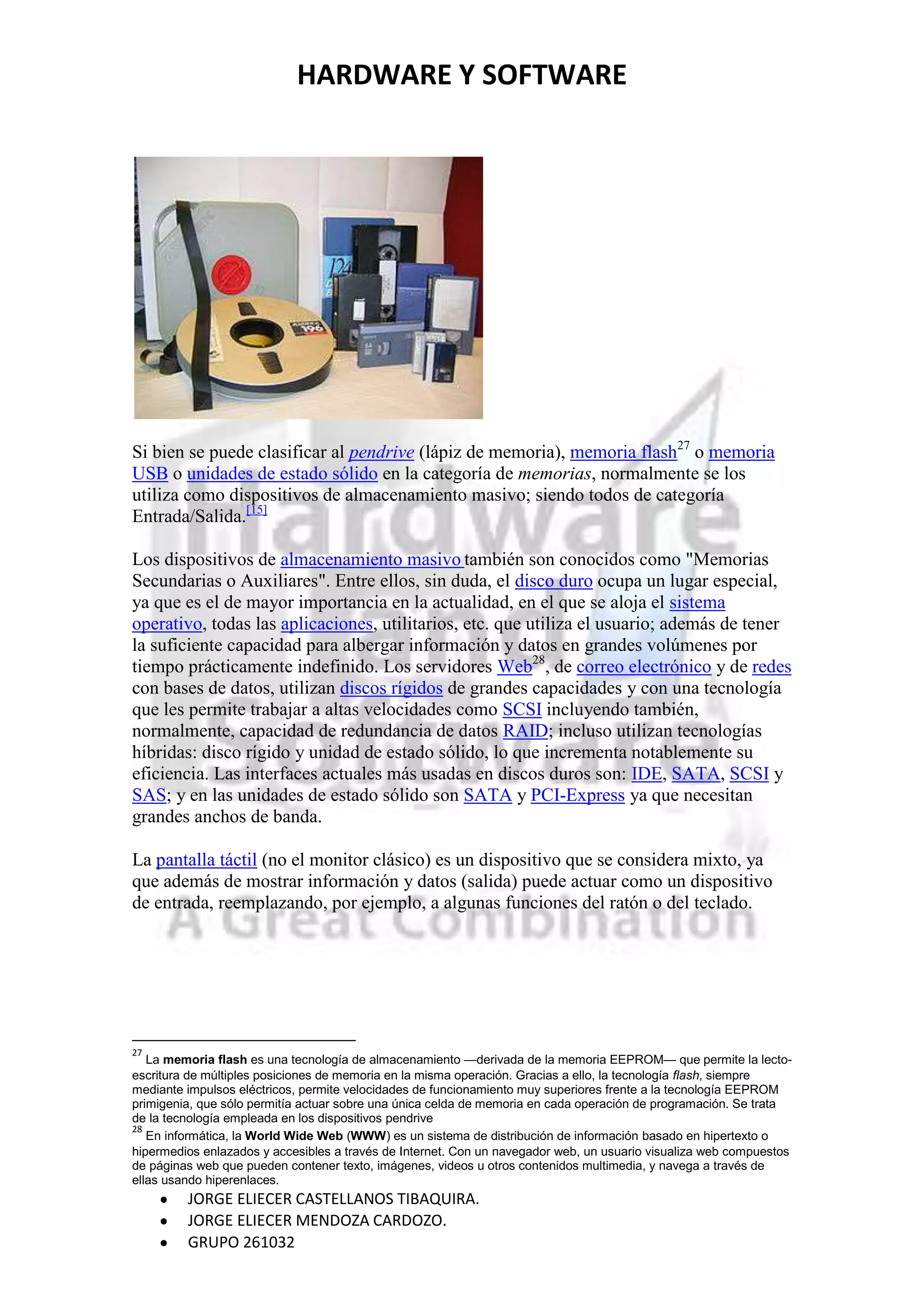 HARDWARE Y SOFTWARE




Si bien se puede clasificar al pendrive (lápiz de memoria), memoria flash27 o memoria
USB o unidades de estado sólido en la categoría de memorias, normalmente se los
utiliza como dispositivos de almacenamiento masivo; siendo todos de categoría
Entrada/Salida.[15]

Los dispositivos de almacenamiento masivo también son conocidos como "Memorias
Secundarias o Auxiliares". Entre ellos, sin duda, el disco duro ocupa un lugar especial,
ya que es el de mayor importancia en la actualidad, en el que se aloja el sistema
operativo, todas las aplicaciones, utilitarios, etc. que utiliza el usuario; además de tener
la suficiente capacidad para albergar información y datos en grandes volúmenes por
tiempo prácticamente indefinido. Los servidores Web28, de correo electrónico y de redes
con bases de datos, utilizan discos rígidos de grandes capacidades y con una tecnología
que les permite trabajar a altas velocidades como SCSI incluyendo también,
normalmente, capacidad de redundancia de datos RAID; incluso utilizan tecnologías
híbridas: disco rígido y unidad de estado sólido, lo que incrementa notablemente su
eficiencia. Las interfaces actuales más usadas en discos duros son: IDE, SATA, SCSI y
SAS; y en las unidades de estado sólido son SATA y PCI-Express ya que necesitan
grandes anchos de banda.

La pantalla táctil (no el monitor clásico) es un dispositivo que se considera mixto, ya
que además de mostrar información y datos (salida) puede actuar como un dispositivo
de entrada, reemplazando, por ejemplo, a algunas funciones del ratón o del teclado.




27
   La memoria flash es una tecnología de almacenamiento —derivada de la memoria EEPROM— que permite la lecto-
escritura de múltiples posiciones de memoria en la misma operación. Gracias a ello, la tecnología flash, siempre
mediante impulsos eléctricos, permite velocidades de funcionamiento muy superiores frente a la tecnología EEPROM
primigenia, que sólo permitía actuar sobre una única celda de memoria en cada operación de programación. Se trata
de la tecnología empleada en los dispositivos pendrive
28
   En informática, la World Wide Web (WWW) es un sistema de distribución de información basado en hipertexto o
hipermedios enlazados y accesibles a través de Internet. Con un navegador web, un usuario visualiza web compuestos
de páginas web que pueden contener texto, imágenes, videos u otros contenidos multimedia, y navega a través de
ellas usando hiperenlaces.
         JORGE ELIECER CASTELLANOS TIBAQUIRA.
         JORGE ELIECER MENDOZA CARDOZO.
         GRUPO 261032
 