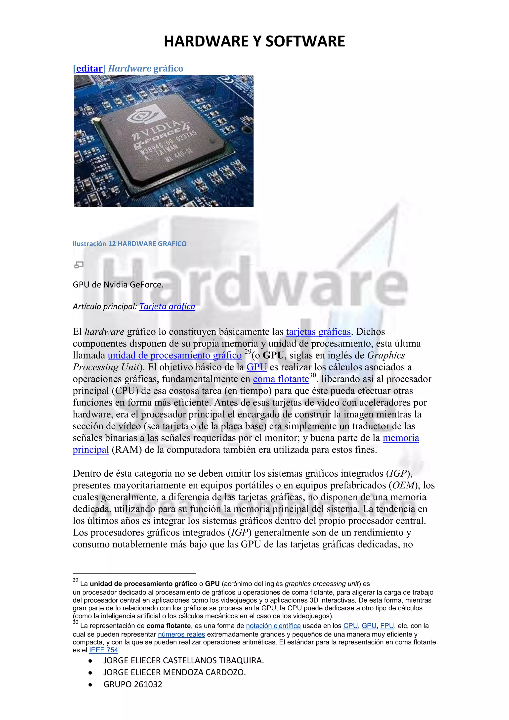 HARDWARE Y SOFTWARE
[editar] Hardware gráfico




Ilustración 12 HARDWARE GRAFICO




GPU de Nvidia GeForce.

Artículo principal: Tarjeta gráfica

El hardware gráfico lo constituyen básicamente las tarjetas gráficas. Dichos
componentes disponen de su propia memoria y unidad de procesamiento, esta última
llamada unidad de procesamiento gráfico 29(o GPU, siglas en inglés de Graphics
Processing Unit). El objetivo básico de la GPU es realizar los cálculos asociados a
operaciones gráficas, fundamentalmente en coma flotante30, liberando así al procesador
principal (CPU) de esa costosa tarea (en tiempo) para que éste pueda efectuar otras
funciones en forma más eficiente. Antes de esas tarjetas de vídeo con aceleradores por
hardware, era el procesador principal el encargado de construir la imagen mientras la
sección de vídeo (sea tarjeta o de la placa base) era simplemente un traductor de las
señales binarias a las señales requeridas por el monitor; y buena parte de la memoria
principal (RAM) de la computadora también era utilizada para estos fines.

Dentro de ésta categoría no se deben omitir los sistemas gráficos integrados (IGP),
presentes mayoritariamente en equipos portátiles o en equipos prefabricados (OEM), los
cuales generalmente, a diferencia de las tarjetas gráficas, no disponen de una memoria
dedicada, utilizando para su función la memoria principal del sistema. La tendencia en
los últimos años es integrar los sistemas gráficos dentro del propio procesador central.
Los procesadores gráficos integrados (IGP) generalmente son de un rendimiento y
consumo notablemente más bajo que las GPU de las tarjetas gráficas dedicadas, no


29
   La unidad de procesamiento gráfico o GPU (acrónimo del inglés graphics processing unit) es
un procesador dedicado al procesamiento de gráficos u operaciones de coma flotante, para aligerar la carga de trabajo
del procesador central en aplicaciones como los videojuegos y o aplicaciones 3D interactivas. De esta forma, mientras
gran parte de lo relacionado con los gráficos se procesa en la GPU, la CPU puede dedicarse a otro tipo de cálculos
(como la inteligencia artificial o los cálculos mecánicos en el caso de los videojuegos).
30
   La representación de coma flotante, es una forma de notación científica usada en los CPU, GPU, FPU, etc, con la
cual se pueden representar números reales extremadamente grandes y pequeños de una manera muy eficiente y
compacta, y con la que se pueden realizar operaciones aritméticas. El estándar para la representación en coma flotante
es el IEEE 754.
         JORGE ELIECER CASTELLANOS TIBAQUIRA.
         JORGE ELIECER MENDOZA CARDOZO.
         GRUPO 261032
 