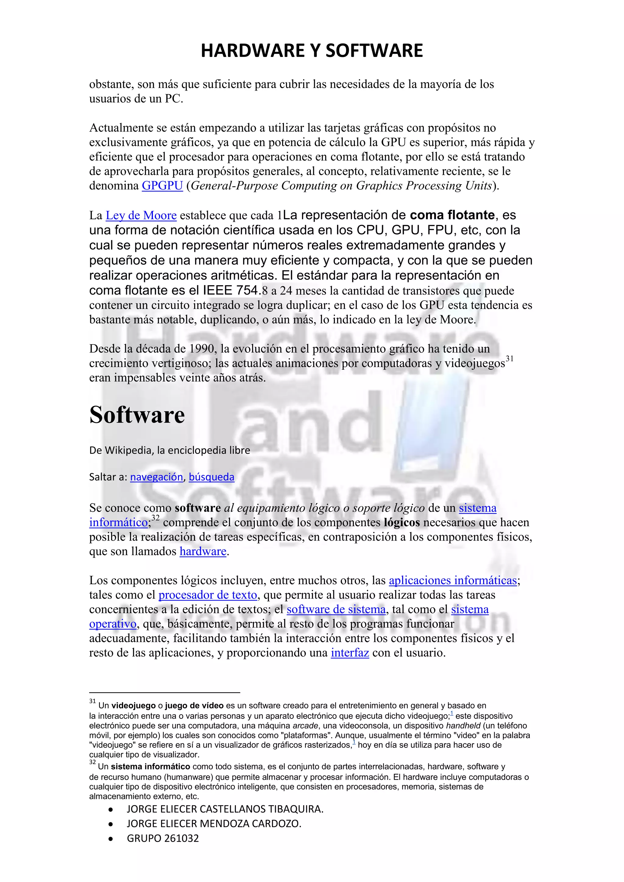 HARDWARE Y SOFTWARE
obstante, son más que suficiente para cubrir las necesidades de la mayoría de los
usuarios de un PC.

Actualmente se están empezando a utilizar las tarjetas gráficas con propósitos no
exclusivamente gráficos, ya que en potencia de cálculo la GPU es superior, más rápida y
eficiente que el procesador para operaciones en coma flotante, por ello se está tratando
de aprovecharla para propósitos generales, al concepto, relativamente reciente, se le
denomina GPGPU (General-Purpose Computing on Graphics Processing Units).

La Ley de Moore establece que cada 1La representación de coma flotante, es
una forma de notación científica usada en los CPU, GPU, FPU, etc, con la
cual se pueden representar números reales extremadamente grandes y
pequeños de una manera muy eficiente y compacta, y con la que se pueden
realizar operaciones aritméticas. El estándar para la representación en
coma flotante es el IEEE 754.8 a 24 meses la cantidad de transistores que puede
contener un circuito integrado se logra duplicar; en el caso de los GPU esta tendencia es
bastante más notable, duplicando, o aún más, lo indicado en la ley de Moore.

Desde la década de 1990, la evolución en el procesamiento gráfico ha tenido un
crecimiento vertiginoso; las actuales animaciones por computadoras y videojuegos31
eran impensables veinte años atrás.


Software
De Wikipedia, la enciclopedia libre

Saltar a: navegación, búsqueda

Se conoce como software al equipamiento lógico o soporte lógico de un sistema
informático;32 comprende el conjunto de los componentes lógicos necesarios que hacen
posible la realización de tareas específicas, en contraposición a los componentes físicos,
que son llamados hardware.

Los componentes lógicos incluyen, entre muchos otros, las aplicaciones informáticas;
tales como el procesador de texto, que permite al usuario realizar todas las tareas
concernientes a la edición de textos; el software de sistema, tal como el sistema
operativo, que, básicamente, permite al resto de los programas funcionar
adecuadamente, facilitando también la interacción entre los componentes físicos y el
resto de las aplicaciones, y proporcionando una interfaz con el usuario.


31
   Un videojuego o juego de vídeo es un software creado para el entretenimiento en general y basado en
la interacción entre una o varias personas y un aparato electrónico que ejecuta dicho videojuego;1 este dispositivo
electrónico puede ser una computadora, una máquina arcade, una videoconsola, un dispositivo handheld (un teléfono
móvil, por ejemplo) los cuales son conocidos como "plataformas". Aunque, usualmente el término "video" en la palabra
"videojuego" se refiere en sí a un visualizador de gráficos rasterizados,1 hoy en día se utiliza para hacer uso de
cualquier tipo de visualizador.
32
   Un sistema informático como todo sistema, es el conjunto de partes interrelacionadas, hardware, software y
de recurso humano (humanware) que permite almacenar y procesar información. El hardware incluye computadoras o
cualquier tipo de dispositivo electrónico inteligente, que consisten en procesadores, memoria, sistemas de
almacenamiento externo, etc.
         JORGE ELIECER CASTELLANOS TIBAQUIRA.
         JORGE ELIECER MENDOZA CARDOZO.
         GRUPO 261032
 