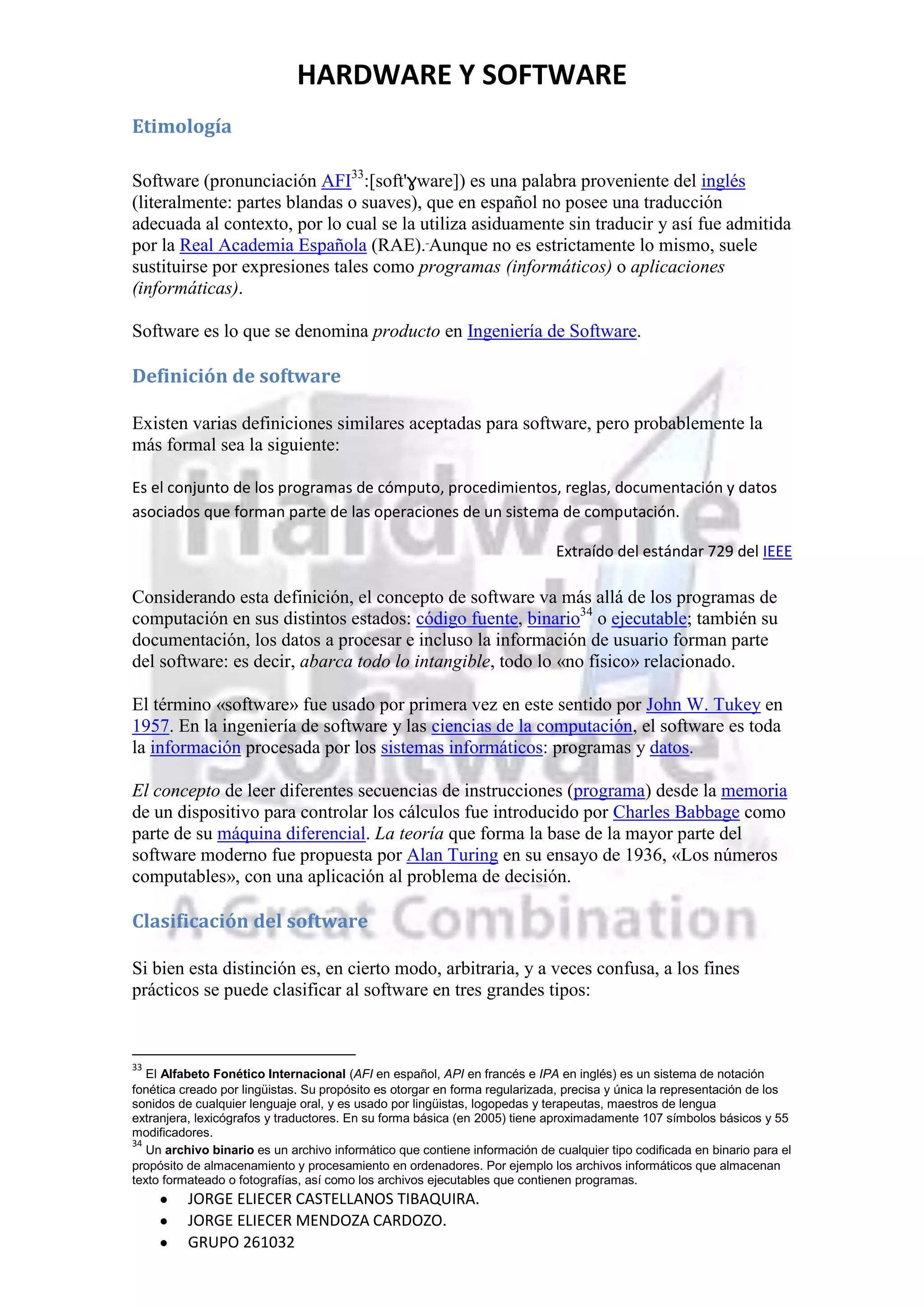 HARDWARE Y SOFTWARE
Etimología

Software (pronunciación AFI33:[soft'ɣware]) es una palabra proveniente del inglés
(literalmente: partes blandas o suaves), que en español no posee una traducción
adecuada al contexto, por lo cual se la utiliza asiduamente sin traducir y así fue admitida
por la Real Academia Española (RAE). Aunque no es estrictamente lo mismo, suele
sustituirse por expresiones tales como programas (informáticos) o aplicaciones
(informáticas).

Software es lo que se denomina producto en Ingeniería de Software.

Definición de software

Existen varias definiciones similares aceptadas para software, pero probablemente la
más formal sea la siguiente:

Es el conjunto de los programas de cómputo, procedimientos, reglas, documentación y datos
asociados que forman parte de las operaciones de un sistema de computación.

                                                                             Extraído del estándar 729 del IEEE

Considerando esta definición, el concepto de software va más allá de los programas de
computación en sus distintos estados: código fuente, binario34 o ejecutable; también su
documentación, los datos a procesar e incluso la información de usuario forman parte
del software: es decir, abarca todo lo intangible, todo lo «no físico» relacionado.

El término «software» fue usado por primera vez en este sentido por John W. Tukey en
1957. En la ingeniería de software y las ciencias de la computación, el software es toda
la información procesada por los sistemas informáticos: programas y datos.

El concepto de leer diferentes secuencias de instrucciones (programa) desde la memoria
de un dispositivo para controlar los cálculos fue introducido por Charles Babbage como
parte de su máquina diferencial. La teoría que forma la base de la mayor parte del
software moderno fue propuesta por Alan Turing en su ensayo de 1936, «Los números
computables», con una aplicación al problema de decisión.

Clasificación del software

Si bien esta distinción es, en cierto modo, arbitraria, y a veces confusa, a los fines
prácticos se puede clasificar al software en tres grandes tipos:



33
   El Alfabeto Fonético Internacional (AFI en español, API en francés e IPA en inglés) es un sistema de notación
fonética creado por lingüistas. Su propósito es otorgar en forma regularizada, precisa y única la representación de los
sonidos de cualquier lenguaje oral, y es usado por lingüistas, logopedas y terapeutas, maestros de lengua
extranjera, lexicógrafos y traductores. En su forma básica (en 2005) tiene aproximadamente 107 símbolos básicos y 55
modificadores.
34
   Un archivo binario es un archivo informático que contiene información de cualquier tipo codificada en binario para el
propósito de almacenamiento y procesamiento en ordenadores. Por ejemplo los archivos informáticos que almacenan
texto formateado o fotografías, así como los archivos ejecutables que contienen programas.
          JORGE ELIECER CASTELLANOS TIBAQUIRA.
          JORGE ELIECER MENDOZA CARDOZO.
          GRUPO 261032
 