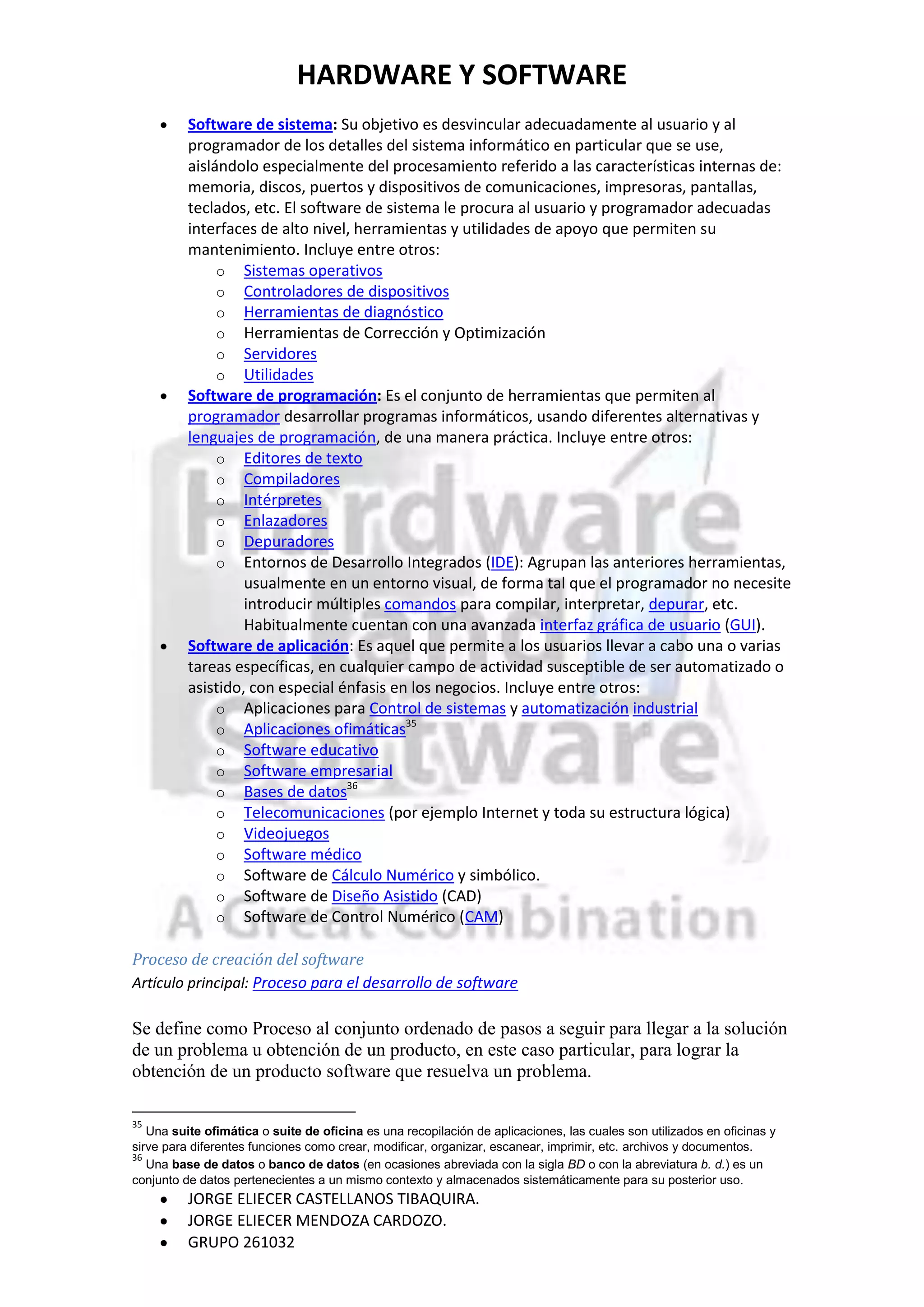 HARDWARE Y SOFTWARE
          Software de sistema: Su objetivo es desvincular adecuadamente al usuario y al
          programador de los detalles del sistema informático en particular que se use,
          aislándolo especialmente del procesamiento referido a las características internas de:
          memoria, discos, puertos y dispositivos de comunicaciones, impresoras, pantallas,
          teclados, etc. El software de sistema le procura al usuario y programador adecuadas
          interfaces de alto nivel, herramientas y utilidades de apoyo que permiten su
          mantenimiento. Incluye entre otros:
               o Sistemas operativos
               o Controladores de dispositivos
               o Herramientas de diagnóstico
               o Herramientas de Corrección y Optimización
               o Servidores
               o Utilidades
          Software de programación: Es el conjunto de herramientas que permiten al
          programador desarrollar programas informáticos, usando diferentes alternativas y
          lenguajes de programación, de una manera práctica. Incluye entre otros:
               o Editores de texto
               o Compiladores
               o Intérpretes
               o Enlazadores
               o Depuradores
               o Entornos de Desarrollo Integrados (IDE): Agrupan las anteriores herramientas,
                   usualmente en un entorno visual, de forma tal que el programador no necesite
                   introducir múltiples comandos para compilar, interpretar, depurar, etc.
                   Habitualmente cuentan con una avanzada interfaz gráfica de usuario (GUI).
          Software de aplicación: Es aquel que permite a los usuarios llevar a cabo una o varias
          tareas específicas, en cualquier campo de actividad susceptible de ser automatizado o
          asistido, con especial énfasis en los negocios. Incluye entre otros:
               o Aplicaciones para Control de sistemas y automatización industrial
                                           35
               o Aplicaciones ofimáticas
               o Software educativo
               o Software empresarial
                                  36
               o Bases de datos
               o Telecomunicaciones (por ejemplo Internet y toda su estructura lógica)
               o Videojuegos
               o Software médico
               o Software de Cálculo Numérico y simbólico.
               o Software de Diseño Asistido (CAD)
               o Software de Control Numérico (CAM)

Proceso de creación del software
Artículo principal: Proceso para el desarrollo de software

Se define como Proceso al conjunto ordenado de pasos a seguir para llegar a la solución
de un problema u obtención de un producto, en este caso particular, para lograr la
obtención de un producto software que resuelva un problema.

35
   Una suite ofimática o suite de oficina es una recopilación de aplicaciones, las cuales son utilizados en oficinas y
sirve para diferentes funciones como crear, modificar, organizar, escanear, imprimir, etc. archivos y documentos.
36
   Una base de datos o banco de datos (en ocasiones abreviada con la sigla BD o con la abreviatura b. d.) es un
conjunto de datos pertenecientes a un mismo contexto y almacenados sistemáticamente para su posterior uso.
          JORGE ELIECER CASTELLANOS TIBAQUIRA.
          JORGE ELIECER MENDOZA CARDOZO.
          GRUPO 261032
 
