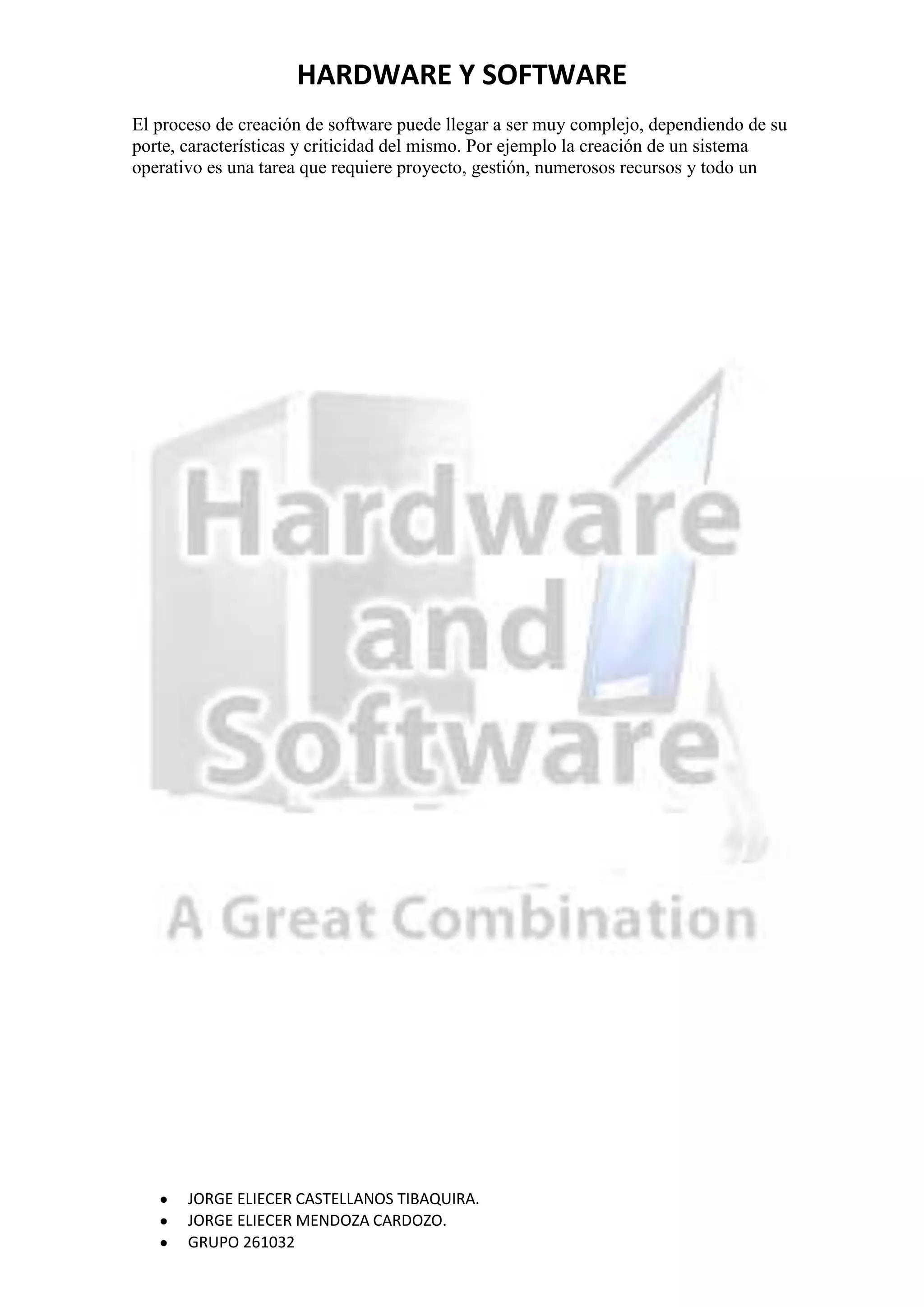 HARDWARE Y SOFTWARE
El proceso de creación de software puede llegar a ser muy complejo, dependiendo de su
porte, características y criticidad del mismo. Por ejemplo la creación de un sistema
operativo es una tarea que requiere proyecto, gestión, numerosos recursos y todo un




       JORGE ELIECER CASTELLANOS TIBAQUIRA.
       JORGE ELIECER MENDOZA CARDOZO.
       GRUPO 261032
 