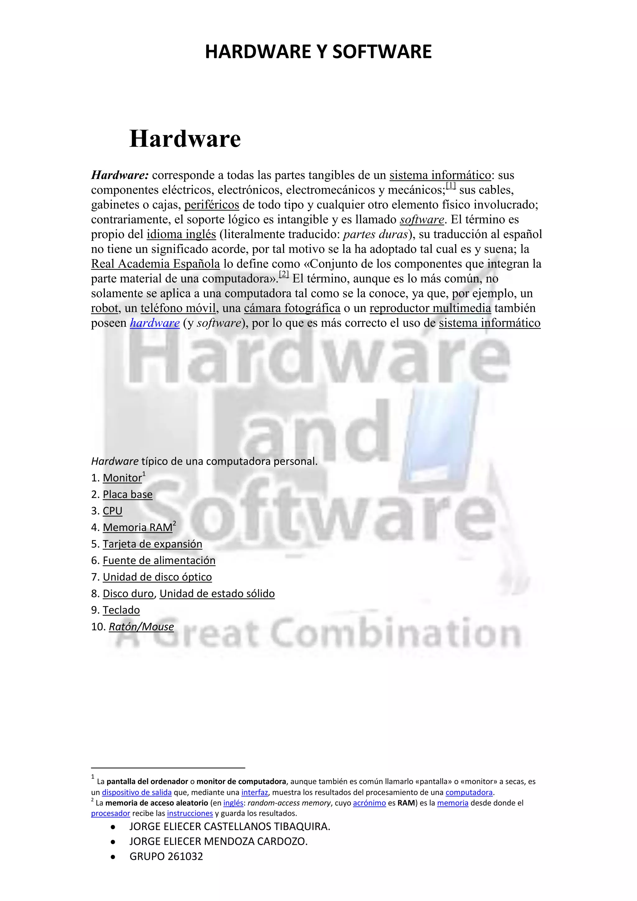 HARDWARE Y SOFTWARE



          Hardware
Hardware: corresponde a todas las partes tangibles de un sistema informático: sus
componentes eléctricos, electrónicos, electromecánicos y mecánicos;[1] sus cables,
gabinetes o cajas, periféricos de todo tipo y cualquier otro elemento físico involucrado;
contrariamente, el soporte lógico es intangible y es llamado software. El término es
propio del idioma inglés (literalmente traducido: partes duras), su traducción al español
no tiene un significado acorde, por tal motivo se la ha adoptado tal cual es y suena; la
Real Academia Española lo define como «Conjunto de los componentes que integran la
parte material de una computadora».[2] El término, aunque es lo más común, no
solamente se aplica a una computadora tal como se la conoce, ya que, por ejemplo, un
robot, un teléfono móvil, una cámara fotográfica o un reproductor multimedia también
poseen hardware (y software), por lo que es más correcto el uso de sistema informático




Hardware típico de una computadora personal.
1. Monitor1
2. Placa base
3. CPU
4. Memoria RAM2
5. Tarjeta de expansión
6. Fuente de alimentación
7. Unidad de disco óptico
8. Disco duro, Unidad de estado sólido
9. Teclado
10. Ratón/Mouse




1
  La pantalla del ordenador o monitor de computadora, aunque también es común llamarlo «pantalla» o «monitor» a secas, es
un dispositivo de salida que, mediante una interfaz, muestra los resultados del procesamiento de una computadora.
2
  La memoria de acceso aleatorio (en inglés: random-access memory, cuyo acrónimo es RAM) es la memoria desde donde el
procesador recibe las instrucciones y guarda los resultados.
          JORGE ELIECER CASTELLANOS TIBAQUIRA.
          JORGE ELIECER MENDOZA CARDOZO.
          GRUPO 261032
 