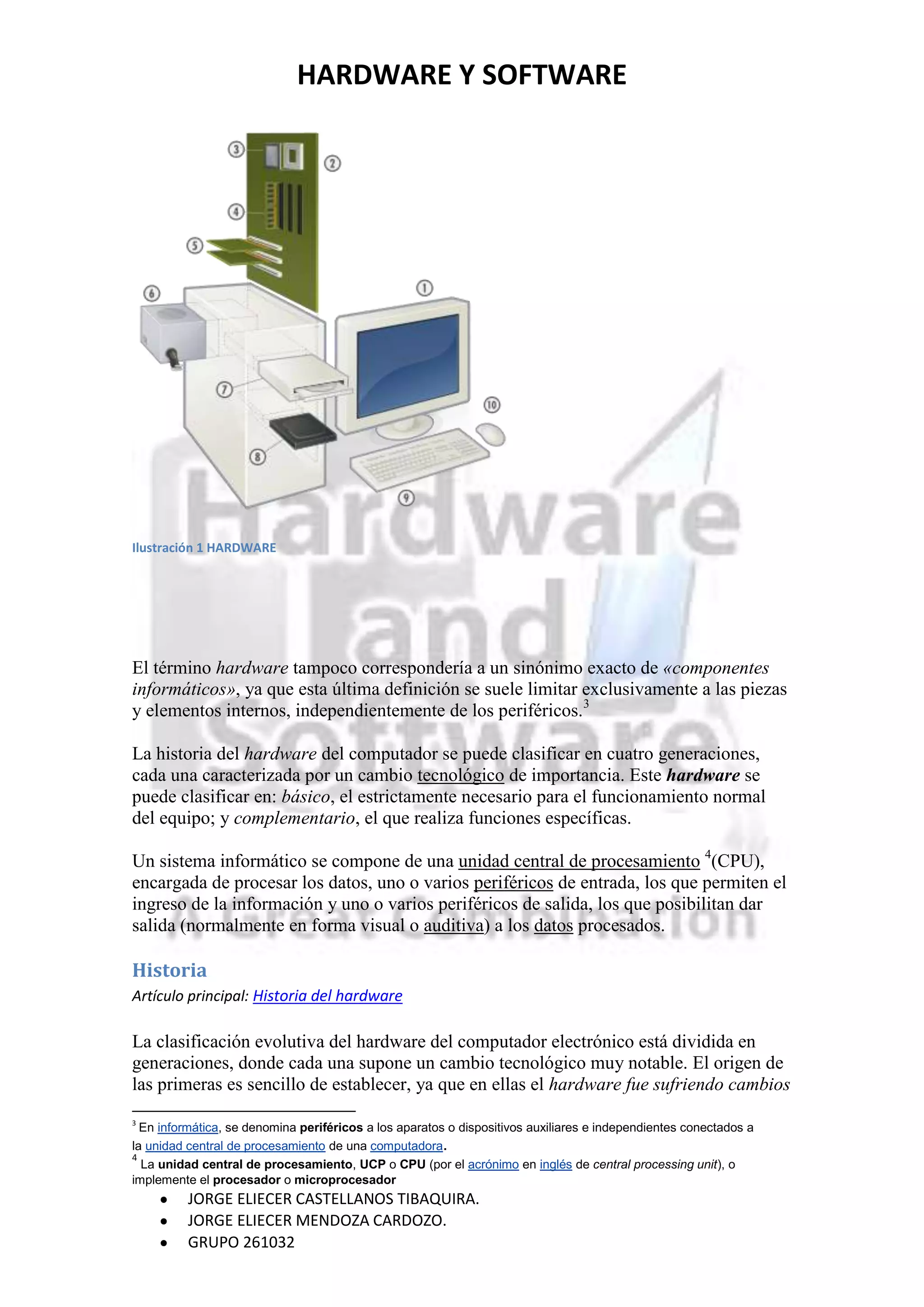 HARDWARE Y SOFTWARE




Ilustración 1 HARDWARE




El término hardware tampoco correspondería a un sinónimo exacto de «componentes
informáticos», ya que esta última definición se suele limitar exclusivamente a las piezas
y elementos internos, independientemente de los periféricos.3

La historia del hardware del computador se puede clasificar en cuatro generaciones,
cada una caracterizada por un cambio tecnológico de importancia. Este hardware se
puede clasificar en: básico, el estrictamente necesario para el funcionamiento normal
del equipo; y complementario, el que realiza funciones específicas.

Un sistema informático se compone de una unidad central de procesamiento 4(CPU),
encargada de procesar los datos, uno o varios periféricos de entrada, los que permiten el
ingreso de la información y uno o varios periféricos de salida, los que posibilitan dar
salida (normalmente en forma visual o auditiva) a los datos procesados.

Historia
Artículo principal: Historia del hardware

La clasificación evolutiva del hardware del computador electrónico está dividida en
generaciones, donde cada una supone un cambio tecnológico muy notable. El origen de
las primeras es sencillo de establecer, ya que en ellas el hardware fue sufriendo cambios
3
  En informática, se denomina periféricos a los aparatos o dispositivos auxiliares e independientes conectados a
la unidad central de procesamiento de una computadora.
4
  La unidad central de procesamiento, UCP o CPU (por el acrónimo en inglés de central processing unit), o
implemente el procesador o microprocesador
          JORGE ELIECER CASTELLANOS TIBAQUIRA.
          JORGE ELIECER MENDOZA CARDOZO.
          GRUPO 261032
 