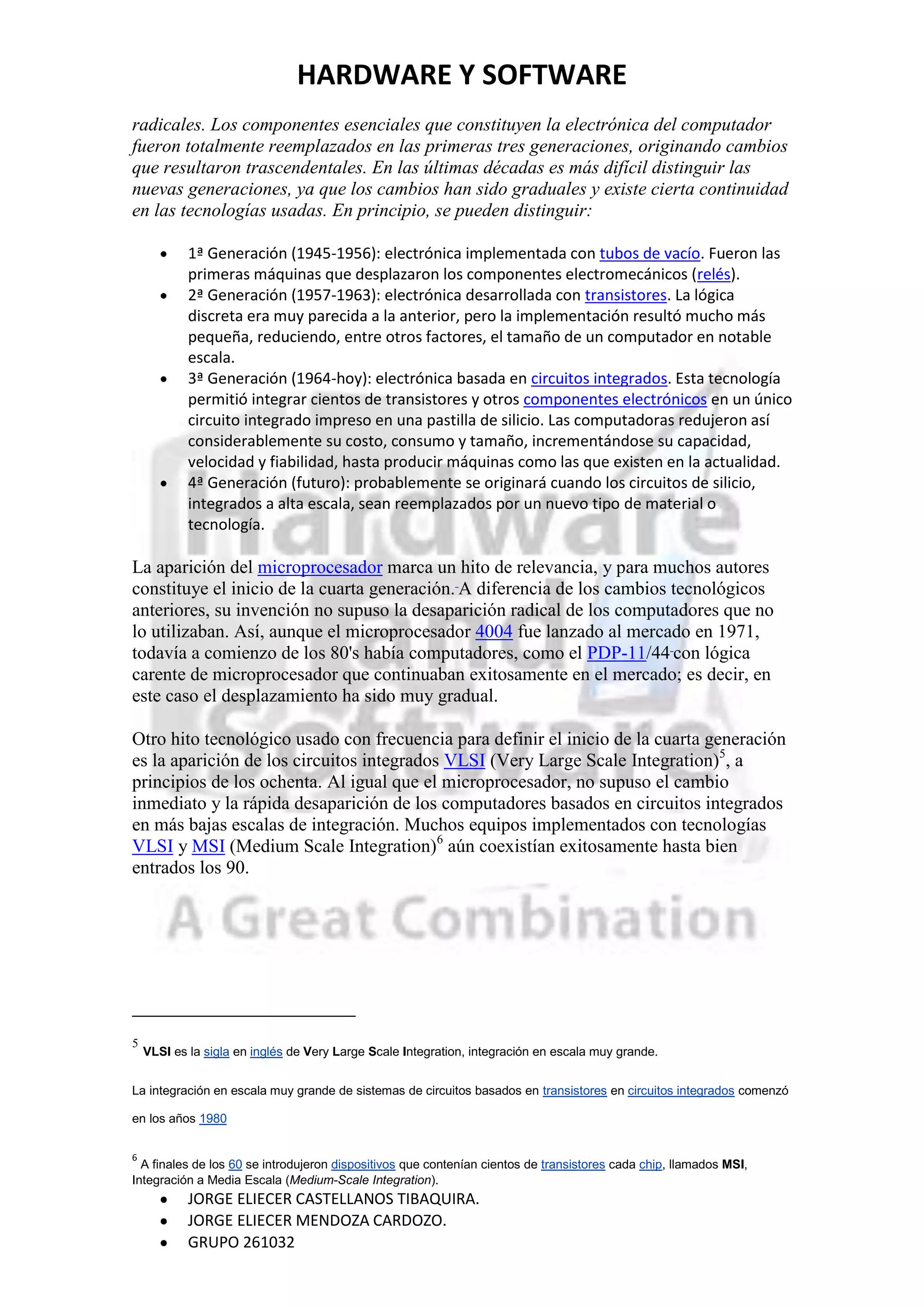HARDWARE Y SOFTWARE
radicales. Los componentes esenciales que constituyen la electrónica del computador
fueron totalmente reemplazados en las primeras tres generaciones, originando cambios
que resultaron trascendentales. En las últimas décadas es más difícil distinguir las
nuevas generaciones, ya que los cambios han sido graduales y existe cierta continuidad
en las tecnologías usadas. En principio, se pueden distinguir:

            1ª Generación (1945-1956): electrónica implementada con tubos de vacío. Fueron las
            primeras máquinas que desplazaron los componentes electromecánicos (relés).
            2ª Generación (1957-1963): electrónica desarrollada con transistores. La lógica
            discreta era muy parecida a la anterior, pero la implementación resultó mucho más
            pequeña, reduciendo, entre otros factores, el tamaño de un computador en notable
            escala.
            3ª Generación (1964-hoy): electrónica basada en circuitos integrados. Esta tecnología
            permitió integrar cientos de transistores y otros componentes electrónicos en un único
            circuito integrado impreso en una pastilla de silicio. Las computadoras redujeron así
            considerablemente su costo, consumo y tamaño, incrementándose su capacidad,
            velocidad y fiabilidad, hasta producir máquinas como las que existen en la actualidad.
            4ª Generación (futuro): probablemente se originará cuando los circuitos de silicio,
            integrados a alta escala, sean reemplazados por un nuevo tipo de material o
            tecnología.

La aparición del microprocesador marca un hito de relevancia, y para muchos autores
constituye el inicio de la cuarta generación. A diferencia de los cambios tecnológicos
anteriores, su invención no supuso la desaparición radical de los computadores que no
lo utilizaban. Así, aunque el microprocesador 4004 fue lanzado al mercado en 1971,
todavía a comienzo de los 80's había computadores, como el PDP-11/44 con lógica
carente de microprocesador que continuaban exitosamente en el mercado; es decir, en
este caso el desplazamiento ha sido muy gradual.

Otro hito tecnológico usado con frecuencia para definir el inicio de la cuarta generación
es la aparición de los circuitos integrados VLSI (Very Large Scale Integration)5, a
principios de los ochenta. Al igual que el microprocesador, no supuso el cambio
inmediato y la rápida desaparición de los computadores basados en circuitos integrados
en más bajas escalas de integración. Muchos equipos implementados con tecnologías
VLSI y MSI (Medium Scale Integration)6 aún coexistían exitosamente hasta bien
entrados los 90.




5
    VLSI es la sigla en inglés de Very Large Scale Integration, integración en escala muy grande.


La integración en escala muy grande de sistemas de circuitos basados en transistores en circuitos integrados comenzó

en los años 1980


6
  A finales de los 60 se introdujeron dispositivos que contenían cientos de transistores cada chip, llamados MSI,
Integración a Media Escala (Medium-Scale Integration).
            JORGE ELIECER CASTELLANOS TIBAQUIRA.
            JORGE ELIECER MENDOZA CARDOZO.
            GRUPO 261032
 