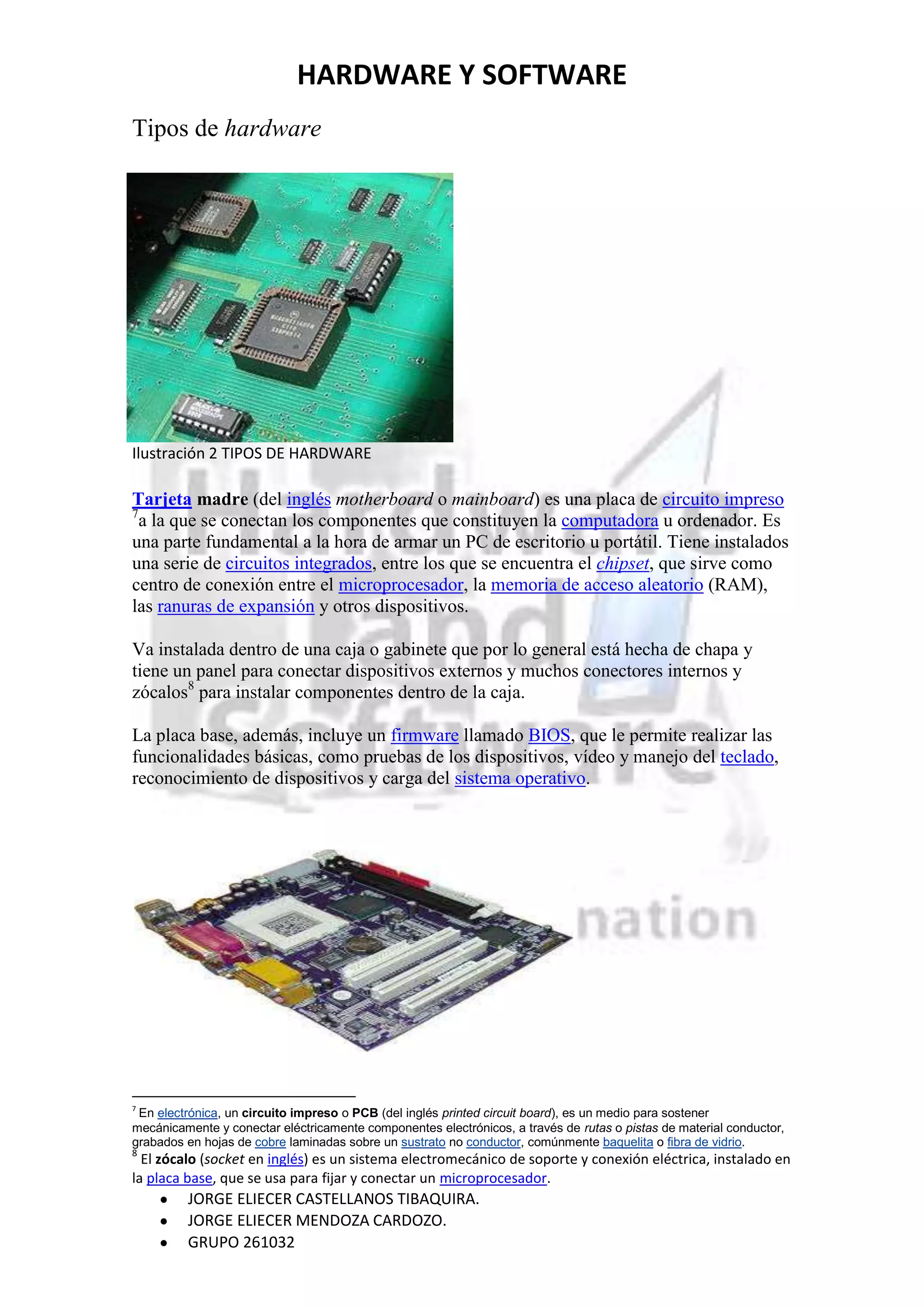 HARDWARE Y SOFTWARE
Tipos de hardware




Ilustración 2 TIPOS DE HARDWARE

Tarjeta madre (del inglés motherboard o mainboard) es una placa de circuito impreso
7
  a la que se conectan los componentes que constituyen la computadora u ordenador. Es
una parte fundamental a la hora de armar un PC de escritorio u portátil. Tiene instalados
una serie de circuitos integrados, entre los que se encuentra el chipset, que sirve como
centro de conexión entre el microprocesador, la memoria de acceso aleatorio (RAM),
las ranuras de expansión y otros dispositivos.

Va instalada dentro de una caja o gabinete que por lo general está hecha de chapa y
tiene un panel para conectar dispositivos externos y muchos conectores internos y
zócalos8 para instalar componentes dentro de la caja.

La placa base, además, incluye un firmware llamado BIOS, que le permite realizar las
funcionalidades básicas, como pruebas de los dispositivos, vídeo y manejo del teclado,
reconocimiento de dispositivos y carga del sistema operativo.




7
 En electrónica, un circuito impreso o PCB (del inglés printed circuit board), es un medio para sostener
mecánicamente y conectar eléctricamente componentes electrónicos, a través de rutas o pistas de material conductor,
grabados en hojas de cobre laminadas sobre un sustrato no conductor, comúnmente baquelita o fibra de vidrio.
8
  El zócalo (socket en inglés) es un sistema electromecánico de soporte y conexión eléctrica, instalado en
la placa base, que se usa para fijar y conectar un microprocesador.
         JORGE ELIECER CASTELLANOS TIBAQUIRA.
         JORGE ELIECER MENDOZA CARDOZO.
         GRUPO 261032
 