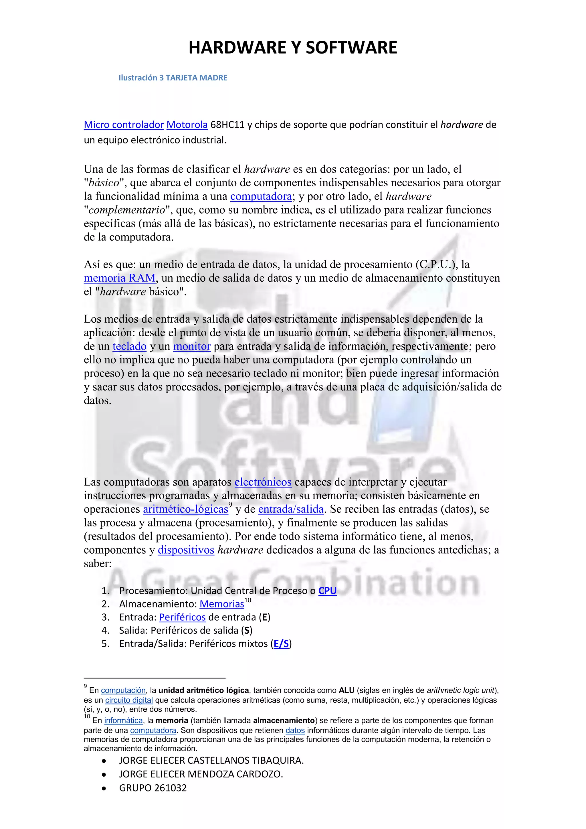 HARDWARE Y SOFTWARE
          Ilustración 3 TARJETA MADRE




Micro controlador Motorola 68HC11 y chips de soporte que podrían constituir el hardware de
un equipo electrónico industrial.

Una de las formas de clasificar el hardware es en dos categorías: por un lado, el
"básico", que abarca el conjunto de componentes indispensables necesarios para otorgar
la funcionalidad mínima a una computadora; y por otro lado, el hardware
"complementario", que, como su nombre indica, es el utilizado para realizar funciones
específicas (más allá de las básicas), no estrictamente necesarias para el funcionamiento
de la computadora.

Así es que: un medio de entrada de datos, la unidad de procesamiento (C.P.U.), la
memoria RAM, un medio de salida de datos y un medio de almacenamiento constituyen
el "hardware básico".

Los medios de entrada y salida de datos estrictamente indispensables dependen de la
aplicación: desde el punto de vista de un usuario común, se debería disponer, al menos,
de un teclado y un monitor para entrada y salida de información, respectivamente; pero
ello no implica que no pueda haber una computadora (por ejemplo controlando un
proceso) en la que no sea necesario teclado ni monitor; bien puede ingresar información
y sacar sus datos procesados, por ejemplo, a través de una placa de adquisición/salida de
datos.




Las computadoras son aparatos electrónicos capaces de interpretar y ejecutar
instrucciones programadas y almacenadas en su memoria; consisten básicamente en
operaciones aritmético-lógicas9 y de entrada/salida. Se reciben las entradas (datos), se
las procesa y almacena (procesamiento), y finalmente se producen las salidas
(resultados del procesamiento). Por ende todo sistema informático tiene, al menos,
componentes y dispositivos hardware dedicados a alguna de las funciones antedichas; a
saber:

     1.   Procesamiento: Unidad Central de Proceso o CPU
     2.   Almacenamiento: Memorias10
     3.   Entrada: Periféricos de entrada (E)
     4.   Salida: Periféricos de salida (S)
     5.   Entrada/Salida: Periféricos mixtos (E/S)


9
  En computación, la unidad aritmético lógica, también conocida como ALU (siglas en inglés de arithmetic logic unit),
es un circuito digital que calcula operaciones aritméticas (como suma, resta, multiplicación, etc.) y operaciones lógicas
(si, y, o, no), entre dos números.
10
   En informática, la memoria (también llamada almacenamiento) se refiere a parte de los componentes que forman
parte de una computadora. Son dispositivos que retienen datos informáticos durante algún intervalo de tiempo. Las
memorias de computadora proporcionan una de las principales funciones de la computación moderna, la retención o
almacenamiento de información.
          JORGE ELIECER CASTELLANOS TIBAQUIRA.
          JORGE ELIECER MENDOZA CARDOZO.
          GRUPO 261032
 
