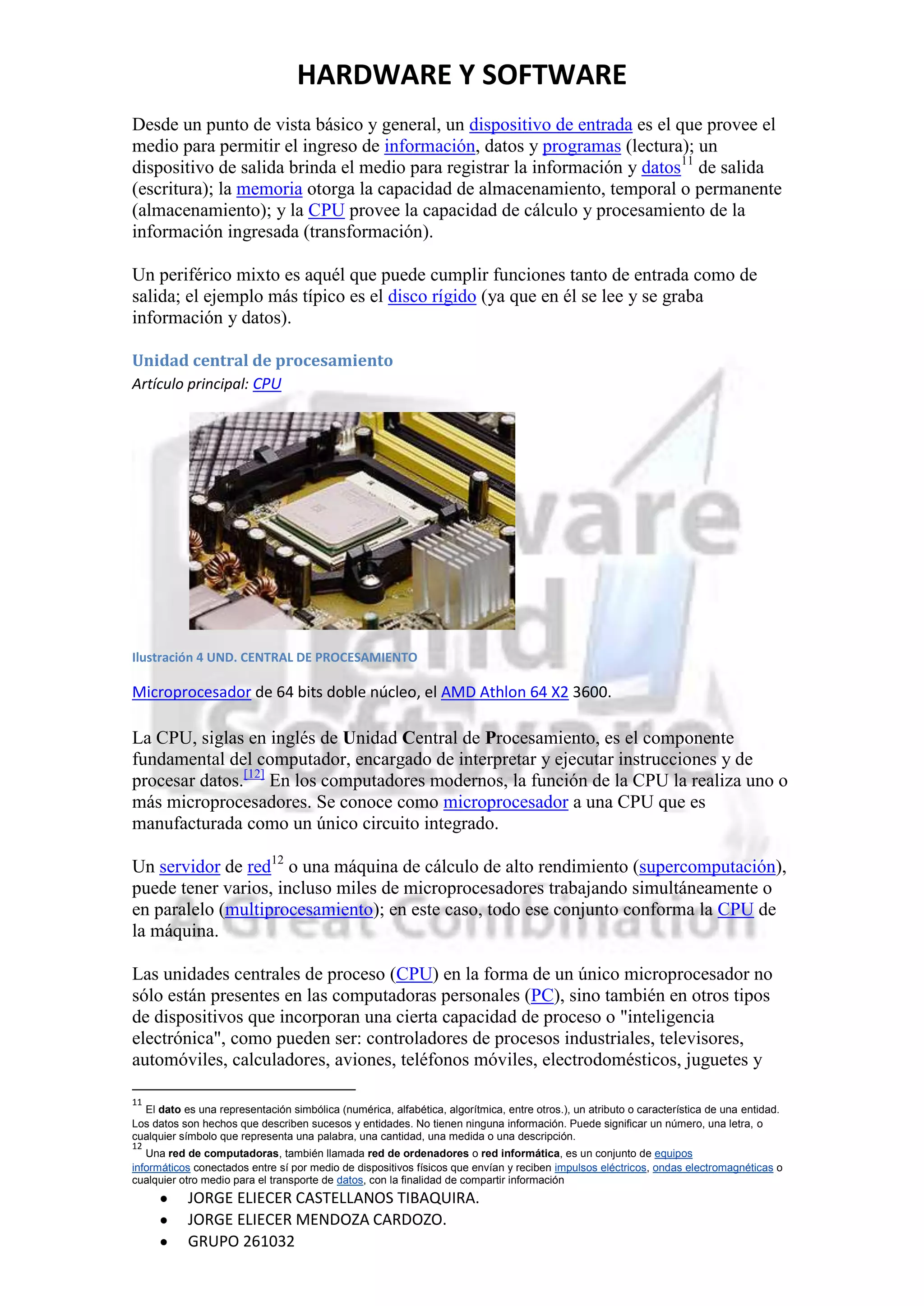 HARDWARE Y SOFTWARE
Desde un punto de vista básico y general, un dispositivo de entrada es el que provee el
medio para permitir el ingreso de información, datos y programas (lectura); un
dispositivo de salida brinda el medio para registrar la información y datos11 de salida
(escritura); la memoria otorga la capacidad de almacenamiento, temporal o permanente
(almacenamiento); y la CPU provee la capacidad de cálculo y procesamiento de la
información ingresada (transformación).

Un periférico mixto es aquél que puede cumplir funciones tanto de entrada como de
salida; el ejemplo más típico es el disco rígido (ya que en él se lee y se graba
información y datos).

Unidad central de procesamiento
Artículo principal: CPU




Ilustración 4 UND. CENTRAL DE PROCESAMIENTO

Microprocesador de 64 bits doble núcleo, el AMD Athlon 64 X2 3600.

La CPU, siglas en inglés de Unidad Central de Procesamiento, es el componente
fundamental del computador, encargado de interpretar y ejecutar instrucciones y de
procesar datos.[12] En los computadores modernos, la función de la CPU la realiza uno o
más microprocesadores. Se conoce como microprocesador a una CPU que es
manufacturada como un único circuito integrado.

Un servidor de red12 o una máquina de cálculo de alto rendimiento (supercomputación),
puede tener varios, incluso miles de microprocesadores trabajando simultáneamente o
en paralelo (multiprocesamiento); en este caso, todo ese conjunto conforma la CPU de
la máquina.

Las unidades centrales de proceso (CPU) en la forma de un único microprocesador no
sólo están presentes en las computadoras personales (PC), sino también en otros tipos
de dispositivos que incorporan una cierta capacidad de proceso o "inteligencia
electrónica", como pueden ser: controladores de procesos industriales, televisores,
automóviles, calculadores, aviones, teléfonos móviles, electrodomésticos, juguetes y

11
  El dato es una representación simbólica (numérica, alfabética, algorítmica, entre otros.), un atributo o característica de una entidad.
Los datos son hechos que describen sucesos y entidades. No tienen ninguna información. Puede significar un número, una letra, o
cualquier símbolo que representa una palabra, una cantidad, una medida o una descripción.
12
   Una red de computadoras, también llamada red de ordenadores o red informática, es un conjunto de equipos
informáticos conectados entre sí por medio de dispositivos físicos que envían y reciben impulsos eléctricos, ondas electromagnéticas o
cualquier otro medio para el transporte de datos, con la finalidad de compartir información
           JORGE ELIECER CASTELLANOS TIBAQUIRA.
           JORGE ELIECER MENDOZA CARDOZO.
           GRUPO 261032
 