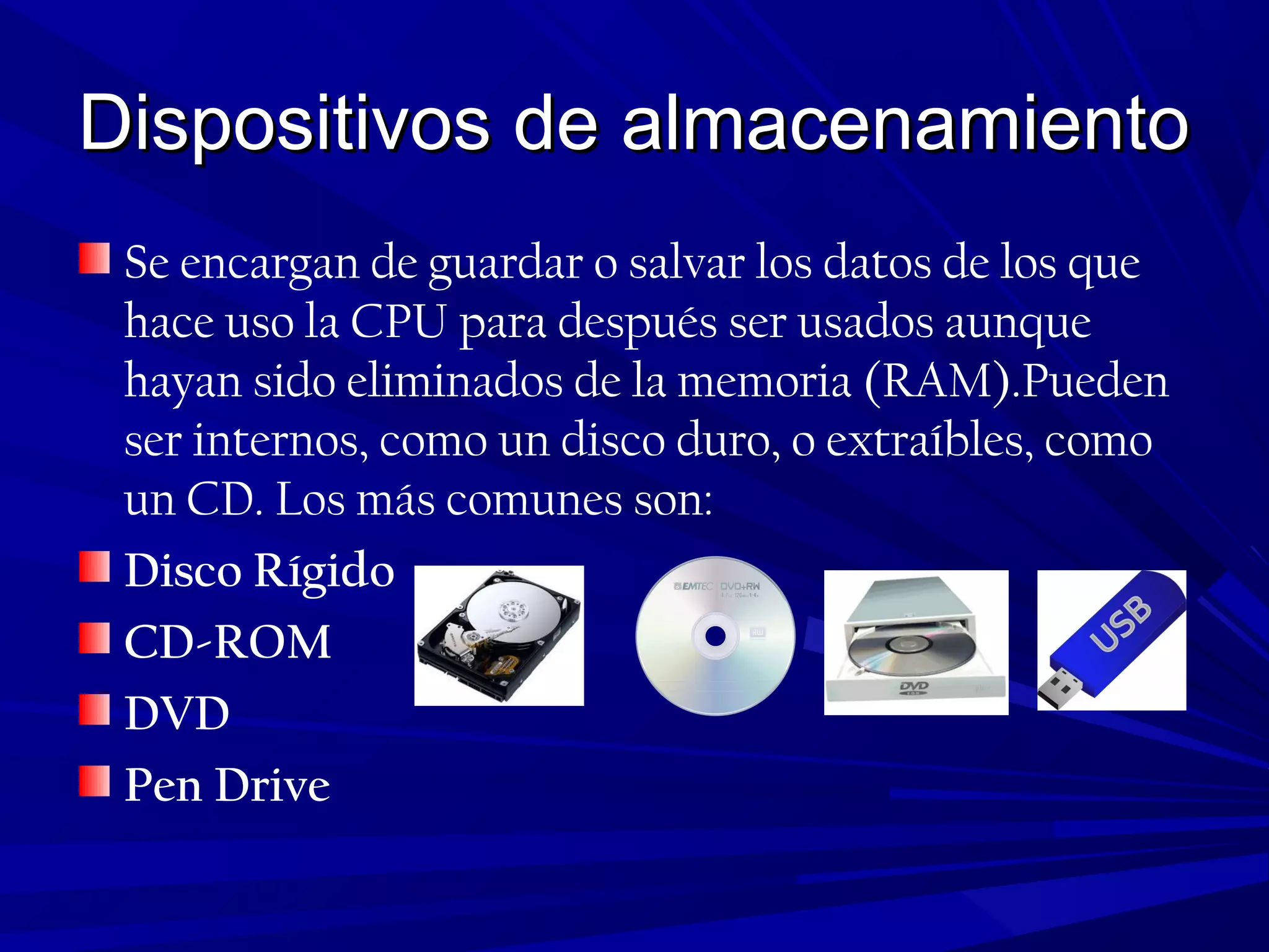 Dispositivos de almacenamientoDispositivos de almacenamiento
Se encargan de guardar o salvar los datos de los que
hace uso la CPU para después ser usados aunque
hayan sido eliminados de la memoria (RAM).Pueden
ser internos, como un disco duro, o extraíbles, como
un CD. Los más comunes son:
Disco Rígido
CD-ROM
DVD
Pen Drive
 