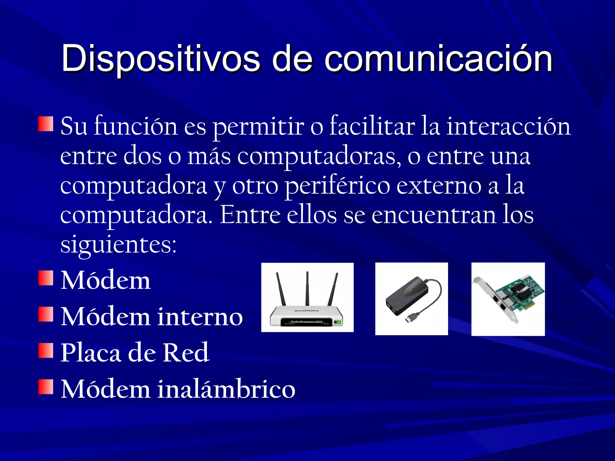 Dispositivos de comunicaciónDispositivos de comunicación
Su función es permitir o facilitar la interacción
entre dos o más computadoras, o entre una
computadora y otro periférico externo a la
computadora. Entre ellos se encuentran los
siguientes:
Módem
Módem interno
Placa de Red
Módem inalámbrico
 