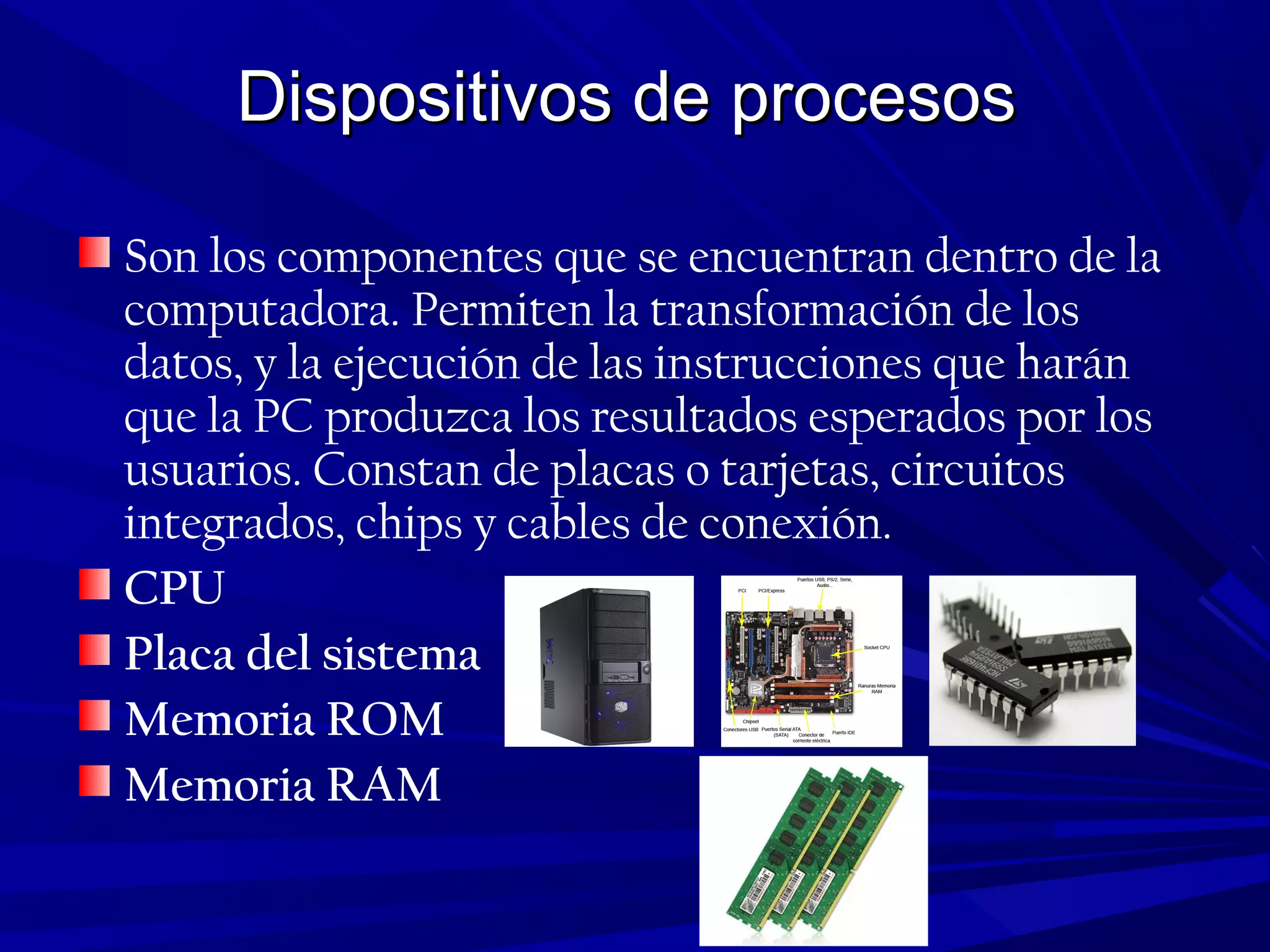 Dispositivos de procesosDispositivos de procesos
Son los componentes que se encuentran dentro de la
computadora. Permiten la transformación de los
datos, y la ejecución de las instrucciones que harán
que la PC produzca los resultados esperados por los
usuarios. Constan de placas o tarjetas, circuitos
integrados, chips y cables de conexión.
CPU
Placa del sistema
Memoria ROM
Memoria RAM
 