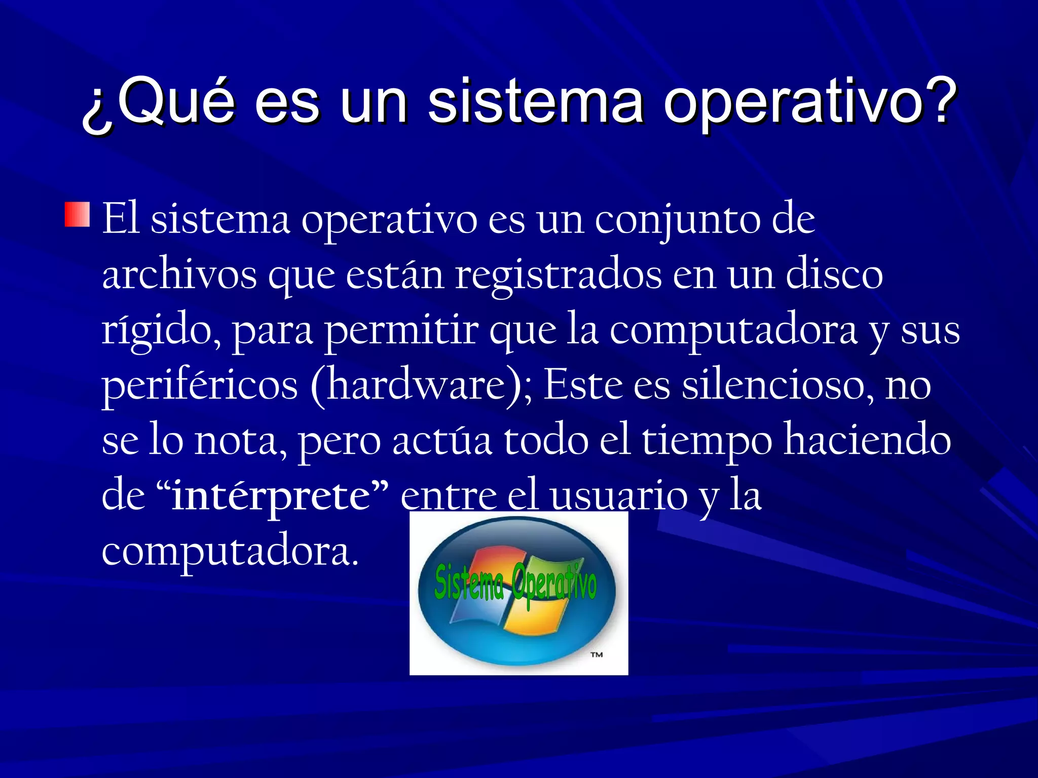 ¿Qué es un sistema operativo?¿Qué es un sistema operativo?
El sistema operativo es un conjunto de
archivos que están registrados en un disco
rígido, para permitir que la computadora y sus
periféricos (hardware); Este es silencioso, no
se lo nota, pero actúa todo el tiempo haciendo
de “intérprete” entre el usuario y la
computadora.
 
