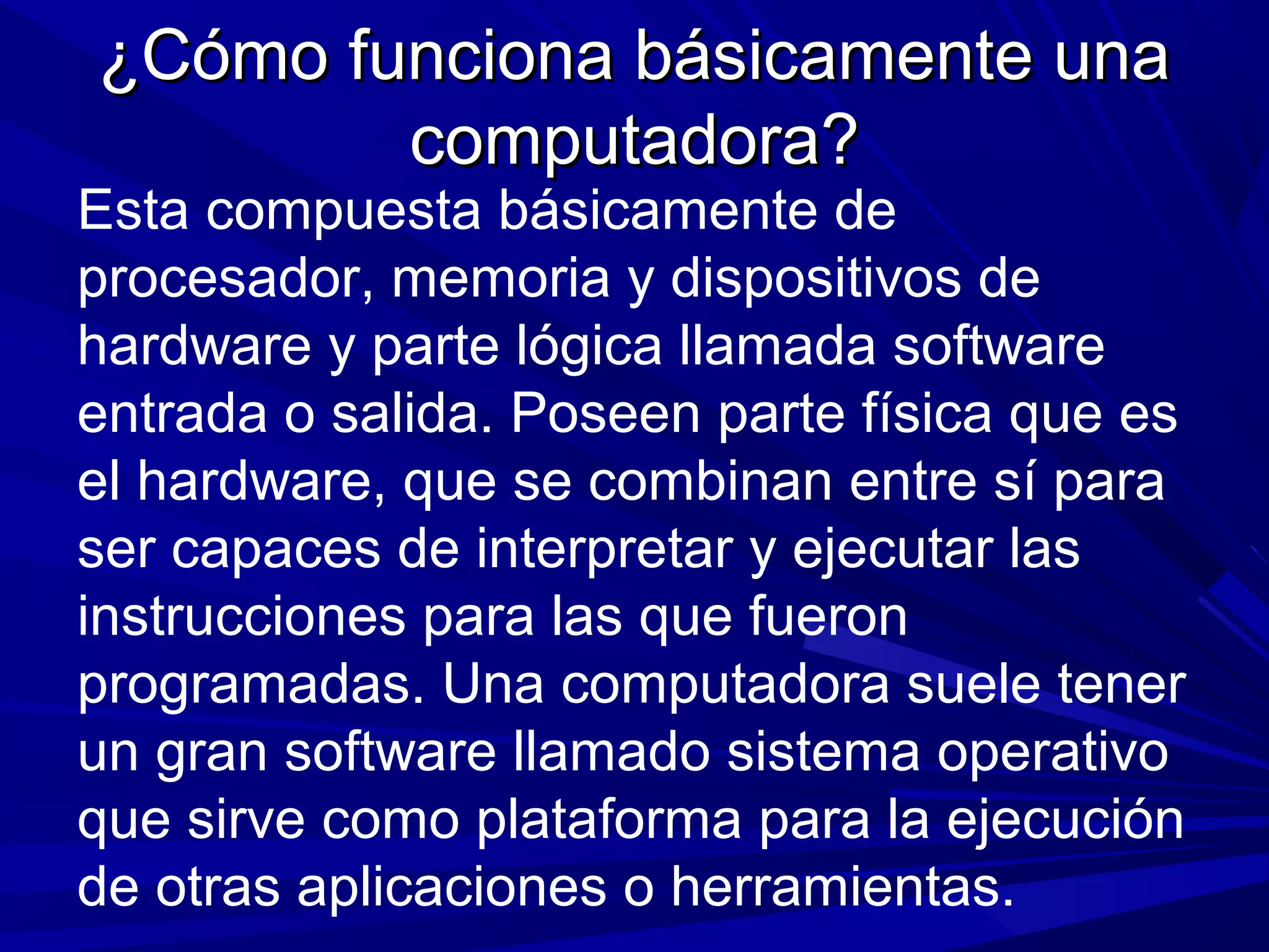 ¿Cómo funciona básicamente una¿Cómo funciona básicamente una
computadora?computadora?
Esta compuesta básicamente de
procesador, memoria y dispositivos de
hardware y parte lógica llamada software
entrada o salida. Poseen parte física que es
el hardware, que se combinan entre sí para
ser capaces de interpretar y ejecutar las
instrucciones para las que fueron
programadas. Una computadora suele tener
un gran software llamado sistema operativo
que sirve como plataforma para la ejecución
de otras aplicaciones o herramientas.
 