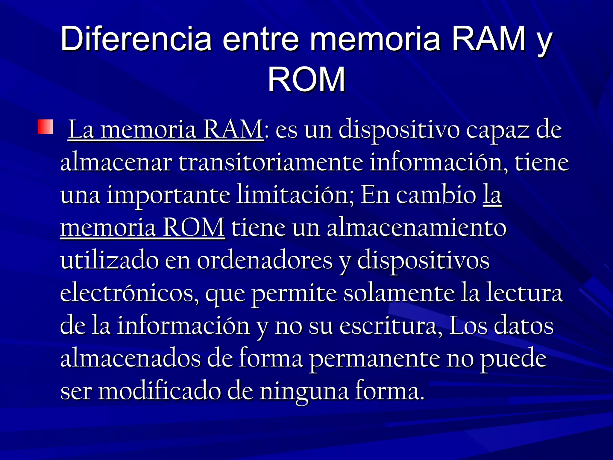 Diferencia entre memoria RAM yDiferencia entre memoria RAM y
ROMROM
La memoria RAMLa memoria RAM: es un dispositivo capaz de: es un dispositivo capaz de
almacenar transitoriamente información, tienealmacenar transitoriamente información, tiene
una importante limitación; En cambiouna importante limitación; En cambio lala
memoria ROMmemoria ROM tiene un almacenamientotiene un almacenamiento
utilizado en ordenadores y dispositivosutilizado en ordenadores y dispositivos
electrónicos, que permite solamente la lecturaelectrónicos, que permite solamente la lectura
de la información y no su escritura, Los datosde la información y no su escritura, Los datos
almacenados de forma permanente no puedealmacenados de forma permanente no puede
ser modificado de ninguna forma.ser modificado de ninguna forma.
 