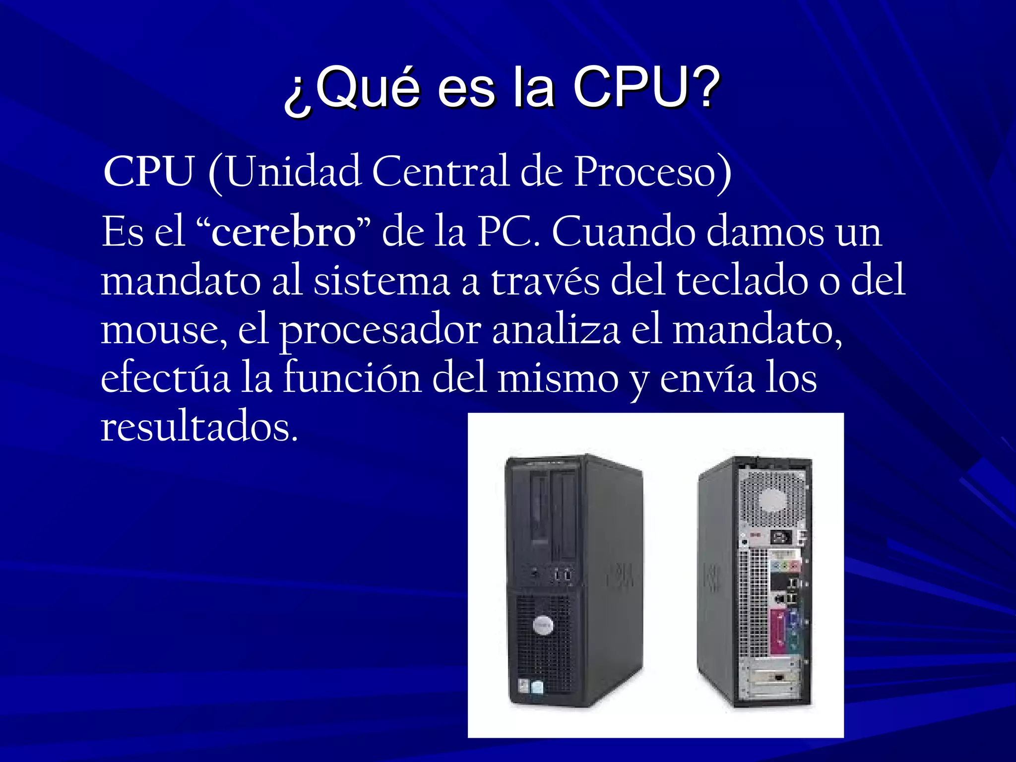 ¿Qué es la CPU?¿Qué es la CPU?
CPU (Unidad Central de Proceso)
Es el “cerebro” de la PC. Cuando damos un
mandato al sistema a través del teclado o del
mouse, el procesador analiza el mandato,
efectúa la función del mismo y envía los
resultados.
 