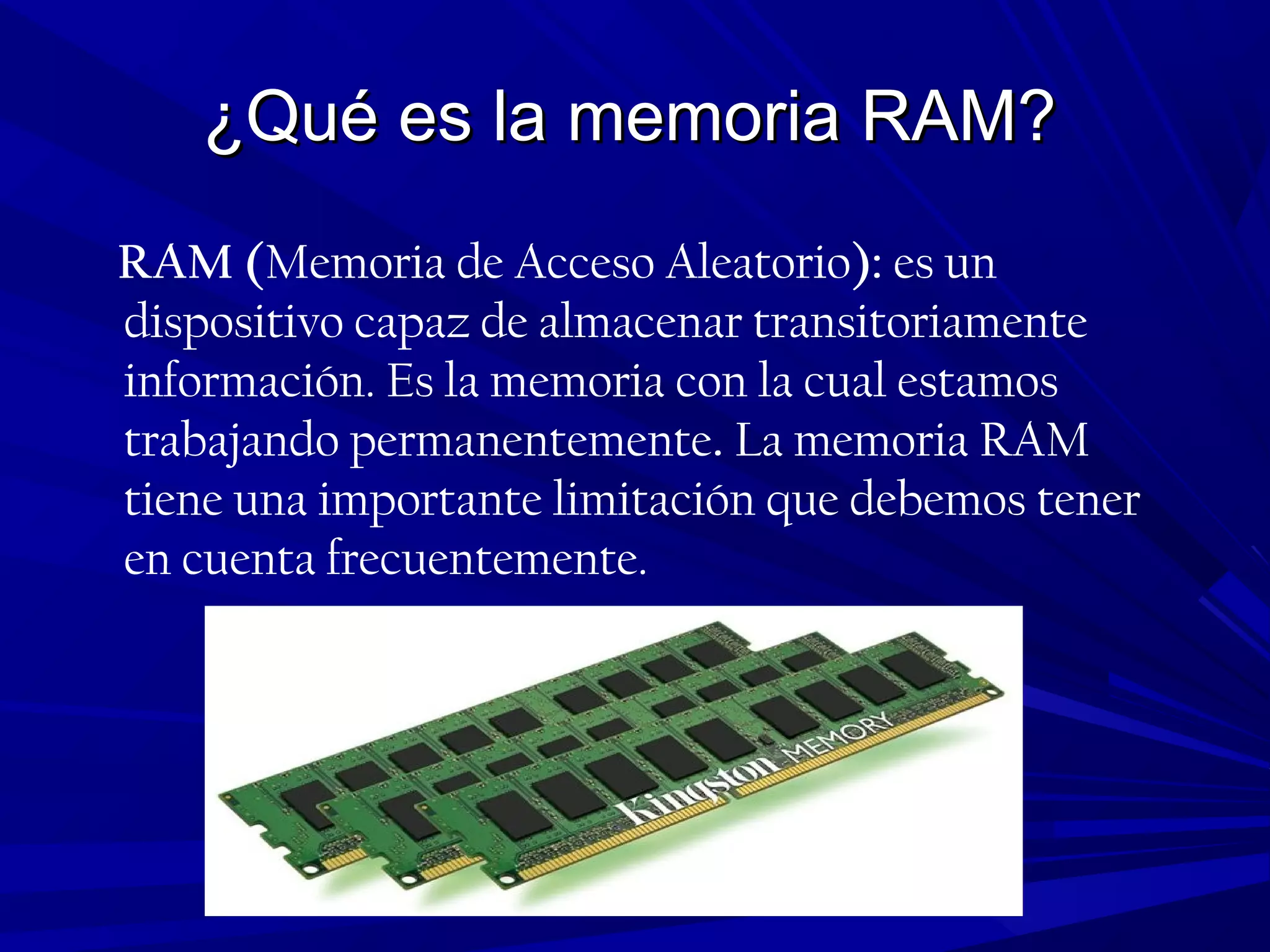 ¿Qué es la memoria RAM?¿Qué es la memoria RAM?
RAM (Memoria de Acceso Aleatorio): es un
dispositivo capaz de almacenar transitoriamente
información. Es la memoria con la cual estamos
trabajando permanentemente. La memoria RAM
tiene una importante limitación que debemos tener
en cuenta frecuentemente.
 
