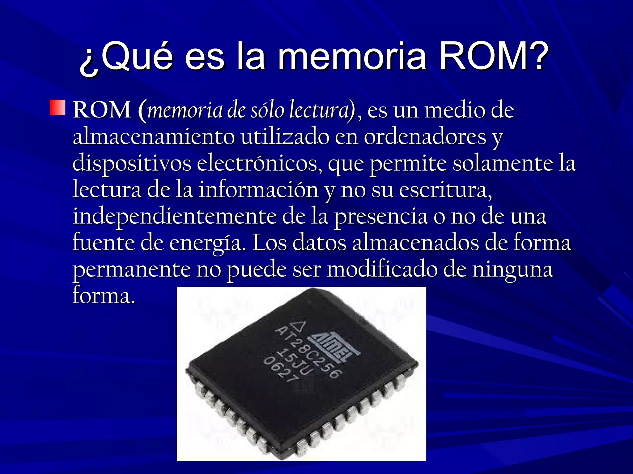 ¿Qué es la memoria ROM?¿Qué es la memoria ROM?
ROM (ROM (memoria de sólo lectura)memoria de sólo lectura), es un medio de, es un medio de
almacenamiento utilizado en ordenadores yalmacenamiento utilizado en ordenadores y
dispositivos electrónicos, que permite solamente ladispositivos electrónicos, que permite solamente la
lectura de la información y no su escritura,lectura de la información y no su escritura,
independientemente de la presencia o no de unaindependientemente de la presencia o no de una
fuente de energía. Los datos almacenados de formafuente de energía. Los datos almacenados de forma
permanente no puede ser modificado de ningunapermanente no puede ser modificado de ninguna
forma.forma.
 