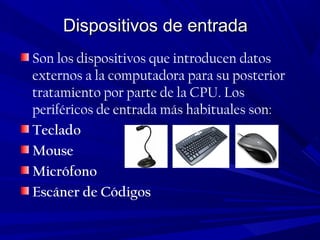 Dispositivos de entradaDispositivos de entrada
Son los dispositivos que introducen datos
externos a la computadora para su posterior
tratamiento por parte de la CPU. Los
periféricos de entrada más habituales son:
Teclado
Mouse
Micrófono
Escáner de Códigos
 