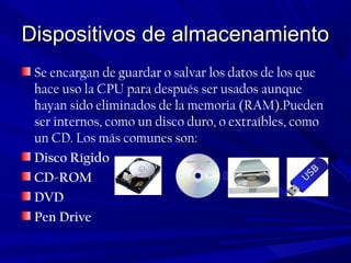 Dispositivos de almacenamientoDispositivos de almacenamiento
Se encargan de guardar o salvar los datos de los que
hace uso la CPU para después ser usados aunque
hayan sido eliminados de la memoria (RAM).Pueden
ser internos, como un disco duro, o extraíbles, como
un CD. Los más comunes son:
Disco Rígido
CD-ROM
DVD
Pen Drive
 