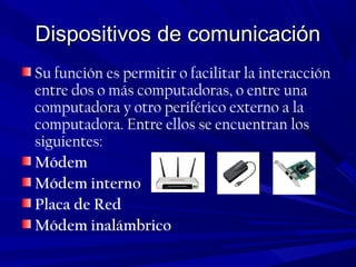 Dispositivos de comunicaciónDispositivos de comunicación
Su función es permitir o facilitar la interacción
entre dos o más computadoras, o entre una
computadora y otro periférico externo a la
computadora. Entre ellos se encuentran los
siguientes:
Módem
Módem interno
Placa de Red
Módem inalámbrico
 
