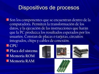 Dispositivos de procesosDispositivos de procesos
Son los componentes que se encuentran dentro de la
computadora. Permiten la transformación de los
datos, y la ejecución de las instrucciones que harán
que la PC produzca los resultados esperados por los
usuarios. Constan de placas o tarjetas, circuitos
integrados, chips y cables de conexión.
CPU
Placa del sistema
Memoria ROM
Memoria RAM
 