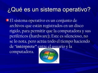 ¿Qué es un sistema operativo?¿Qué es un sistema operativo?
El sistema operativo es un conjunto de
archivos que están registrados en un disco
rígido, para permitir que la computadora y sus
periféricos (hardware); Este es silencioso, no
se lo nota, pero actúa todo el tiempo haciendo
de “intérprete” entre el usuario y la
computadora.
 